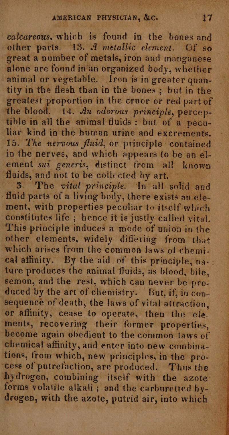 ‘ Se Oy AMERICAN PHYSICIAN, &c. 17 calcareous. which is found in the bones and other parts. 13. 1 metallic element. Of so great a number of metals, iron and manganese alone are found in'an organized body, whether animal or vegetable. [ron is in greater quan- tity in the flesh than in the bones ; but in the omy hated in the cruor or red part of the blood. 14. An odorous principle, percep- tible in all the animal fluids : but of a pecu- liar kind in the human urine and excrements. 15. The nervous fluid, or principle contained in the nerves, and which appears to be an el- ement sui generis, distinct from all known fluids, and not to be collected by art. 3. The vital principle. In’ all solid and fluid parts of a living body, there exists an ele- ment, with properties peculiar to itself which constitutes life ; hence it is justly called vital. This principle induces a mode of union in the other elements, widely differing from that which arises from the common laws of chemi- cal affinity. By the aid of this principle, na-- ture produces the animal fluids, as blood, bile, semon, and the rest, which can never be pro- duced by the art of chemistry. But, if, in con- sequence of death, the laws of vital atiraction, or affinity, cease to operate, then the ele. ments, recovering their former properties, become again obedient to the common laws of chemical affinity, and enter into new combina- tions, from which, new principles, in the pro- ‘cess of putrefaction, are produced. Thus the forms volatile alkali ; and the carburetted hy- drogen, with the azote, putrid air, into which