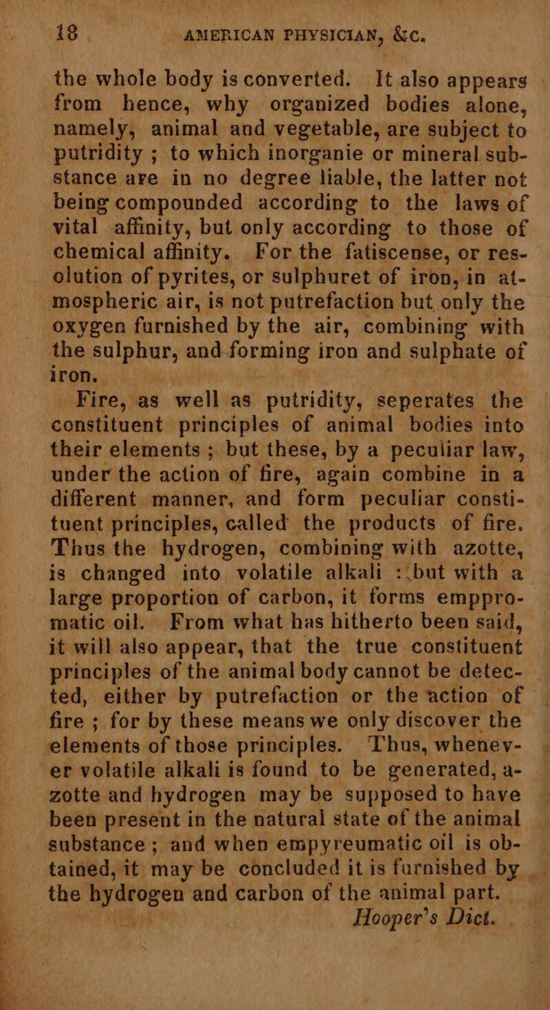 the whole body isconverted. It also appears | from hence, why organized bodies alone, namely, animal and vegetable, are subject to putridity ; to which inorganie or mineral sub- stance are in no degree liable, the latter not being compounded according to the laws of vital affinity, but only according to those of chemical affinity. For the fatiscense, or res- olution of pyrites, or sulphuret of iron, in at- oxygen furnished by the air, combining with the sulphur, and forming iron and sulphate of iron. Fire, as well as putridity, seperates the constituent principles of animal bodies into their elements ; but these, by a peculiar law, under the action of fire, again combine in a different manner, and form peculiar consti- tuent principles, called the products of fire. Thus the hydrogen, combining with azotte, is changed into volatile alkali : but with a large proportion of carbon, it forms emppro- matic oil. From what has hitherto been said, it will also appear, that the true constituent principles of the animal body cannot be detec- ted, either by putrefaction or the action of fire ; ; for by these means we only discover the elements of those principles. Thus, wheney- er volatile alkali is found to be generated, a- zotte and hydrogen may be supposed to have been present in the natural state of the animal substance ; and when empyreumatic oil is ob- tained, it may be concluded it is furnished by _ the hydrogen and carbon of the animal part. Hooper’ s Dict.