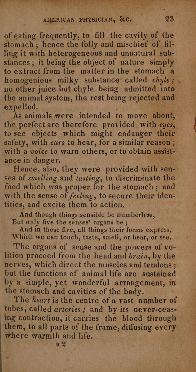 of eating frequently, to fill the cavity of the stomach; hence the folly and mischief of fil- ling it with heterogeneous and unnatural sub- stances ; it being the object of nature simply to extract from the matter in the stomach a homogenious milky substance’ called chyle ; . no other juice but chyle being admitted into the animal system, the rest being rejected and expelled. As animals were intended to move shoul the perfect are therefore provided with eyes, to see objects which might endanger their safety, with ears to hear, for a similar reason ; with a voice 1o warn others, or to obtain assist ance in danger. Hence, also, they were provided with, sen- ses of smelling and tasting, to discriminate the food which was proper for the stomach ; and with the sense of feeling, to secure their iden- tities, and excite them to action. And though things sensible be numberless, But only five the senses’ organs be ; And in those five, all things their forms express, Which we can touch, taste, smell, or hear, or see. The organs of sense and the powers of vo- lition proceed from the head and drain, by the nerves, which direct the muscles and tendons ; but the functions of animal life are sustained by a simple, yet wonderful arrangement, in the stomach and cavities of the body. ‘The keart is the centre of a vast number of tubes, called arteries ; and by its never-ceas- ing contraction, it carries the blood through them, to all parts of the frame, diffusing every where warmth and life. B2