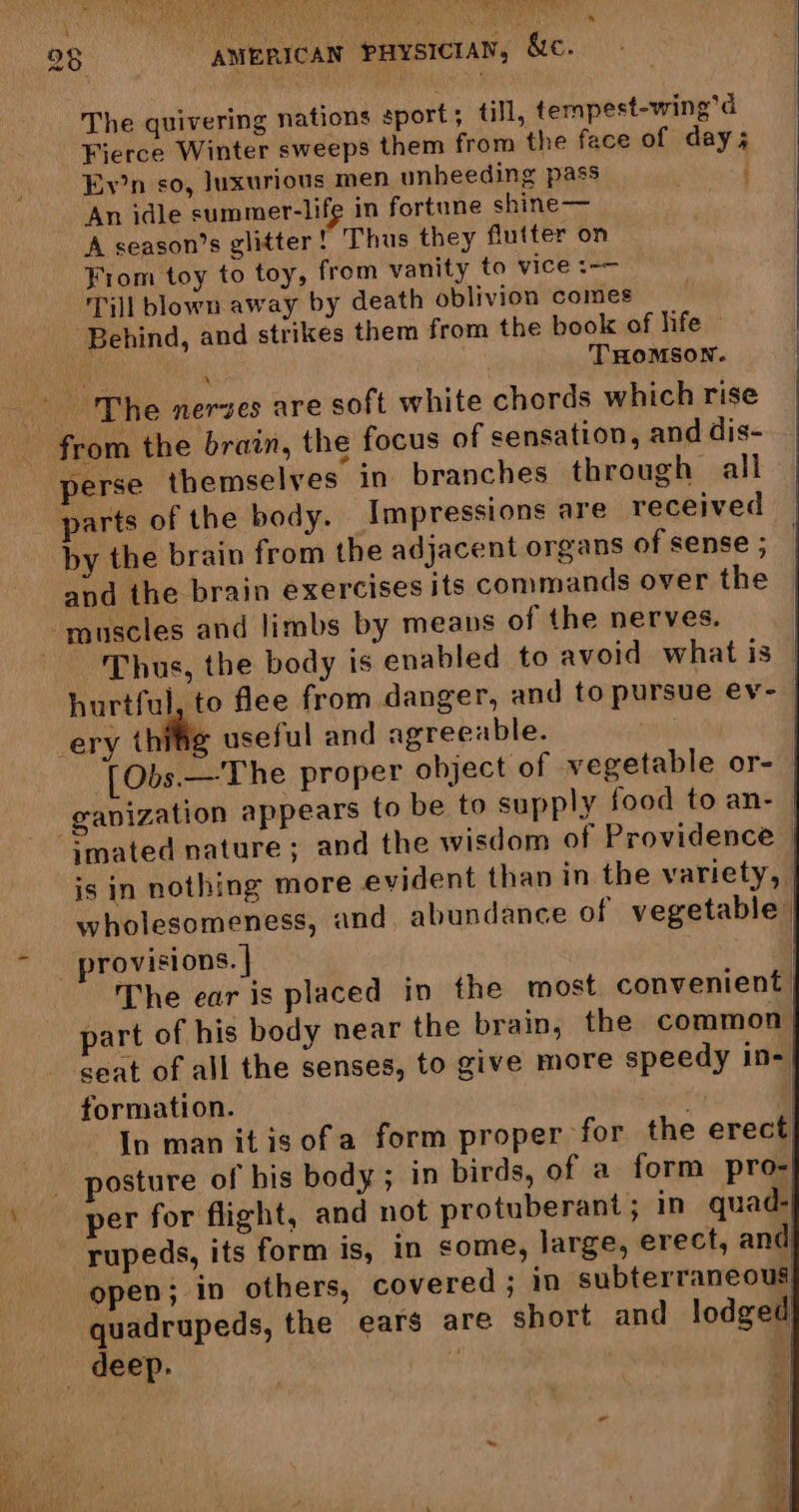 = ER ty ts * 28 AMERICAN PHysictay, &c. The quivering nations sport; till, tempest-wing’d Fierce Winter sweeps them from the face of day; Ey’n so, luxurious men unheeding pass . An idle summer-life in fortune shine— ‘A season’s glitter! Thus they flutter on Fiom toy to toy, from vanity to vice :-— Till blown away by death oblivion comes _ Behind, and strikes them from the book of life © : THOMSON. The nerves are soft white chords which rise from the brain, the focus of sensation, and dis- perse themselves in branches through all parts of the body. Impressions are received by the brain from the adjacent organs of sense ; and the brain exercises its commands over the muscles and limbs by means of the nerves. hus, the body is enabled to avoid what is hurtful, to flee from danger, and to pursue ev- ery thifle useful and agreeable. ) [Obs.— The proper object of vegetable or-— ganization appears to be to supply food to an- imated nature ; and the wisdom of Providence | is in nothing more evident than in the variety, | wholesomeness, and abundance of vegetable, _ provisions. | The ear is placed in the most convenient | part of his body near the brain, the common seat of all the senses, to give more speedy in- formation. . | In man itisofa form proper for the erect osture of bis body; in birds, of a form pro- per for flight, and not protuberant; in quad- rupeds, its form is, in some, large, erect, and open; in others, covered ; in subterraneous quadrupeds, the ears are short and lodged deep. | |