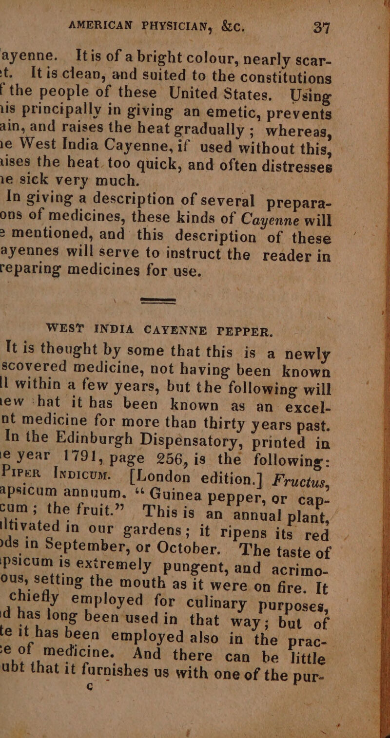 \ AMERICAN PHYSICIAN, &amp;c. 37 ayenne. Itis of a bright colour, nearly scar- t. tis clean, and suited to the constitutions ithe people of these United States. Using lis principally in giving an emetic, prevents ain, and raises the heat gradually ; whereas, ie West India Cayenne, if used without this, uses the heat. too quick, and often distresses 1e sick very much. \ In giving a description of several prepara- ons of medicines, these kinds of Cayenne will > mentioned, and this description of these ayennes will serve to instruct the reader in reparing medicines for use. Soa WEST INDIA CAYENNE PEPPER. It is thought by some that this is a newly scovered medicine, not having been known il within a few years, but the following will lew ‘hat it has been known as an excel- nt medicine for more than thirty years past. In the Edinburgh Dispensatory, printed in le year 1791, page 256, is the following: Pieper Inpicum. [London edition.] Fructus, apsicum annuum. ‘ Guinea pepper, or cap- cum ; the fruit.” This is an annual plant, tivated in our gardens; it ripens its red. ds in September, or October. The taste of psicum is extremely pungent, and acrimo- ous, setting the mouth as it were on fire. It chiefly employed for culinary purposes, d has long been-used in that way; but of fe it has been employed also in the prac- e of medicine. And there can be little ubt that it furnishes us with one of the pur- ¢