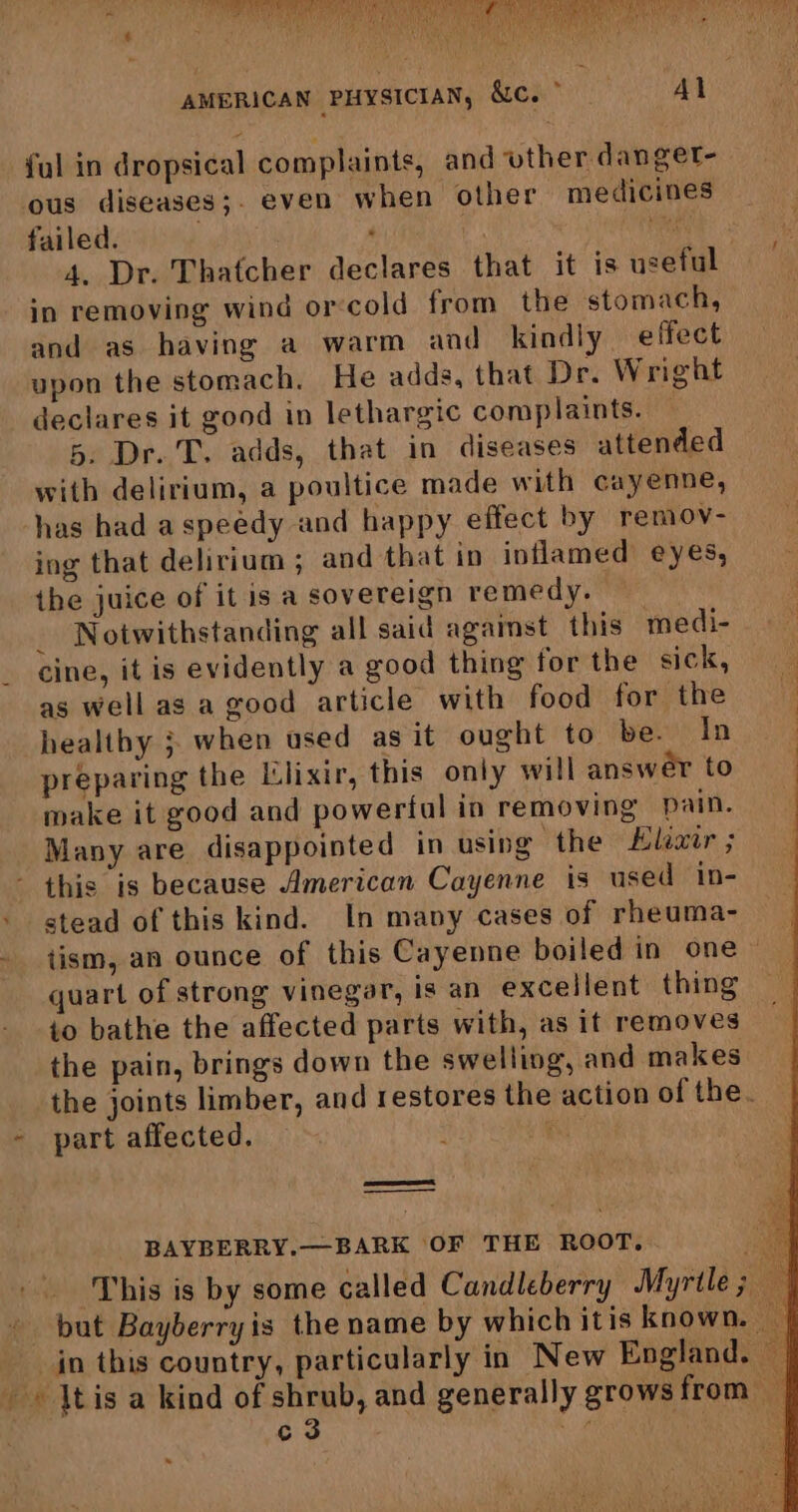 Medak  rey ote, A Wray te we PP ESC AEE TMI IH GA AMET ya CTE Her ee rer Soy yee AAW A ORS LEN hee he aie a aE Ht Sasa (2 th tw ¥ Me eh y AMERICAN PHYSICIAN, &amp;C. > Al ful in dropsical complaints, and vuther danget- ous diseases;. even when other medicines failed. . | ee 4. Dr. Thatcher declares that it is useful in removing wind orcold from the stomach, and as having a warm and kindly effect upon the stomach, He adds, that Dr. Wright declares it good in lethargic complaints. — 5. Dr. T, adds, that in diseases attended with delirium, a poultice made with cayenne, has had a speedy and happy effect by remov- ing that delirium; and that in inflamed eyes, ihe juice of it is a sovereign remedy. _ Notwithstanding all said against this medi- _ cine, it is evidently a good thing forthe sick, as well as a good article with food for the if healthy ; when used as it ought to be. In preparing the Llixir, this only will answer to make it good and powertal in removing pain. Many are disappointed in using the Kiexir ; - this is because American Cayenne is used in- stead of this kind. In many cases of rheuma- tism, an ounce of this Cayenne boiled in one ~ quart of strong vinegar, is an excellent thing to bathe the affected parts with, as if removes the pain, brings down the swelling, and makes the joints limber, and restores the action of the. - part affected. i BAYBERRY.—BARK OF THE RooT, ae This is by some called Candleberry Myrtle; — - but Bayberryis the name by which itis known. — _ in this country, particularly in New England. — - \tis a kind of shrub, and generally grows from c3 va