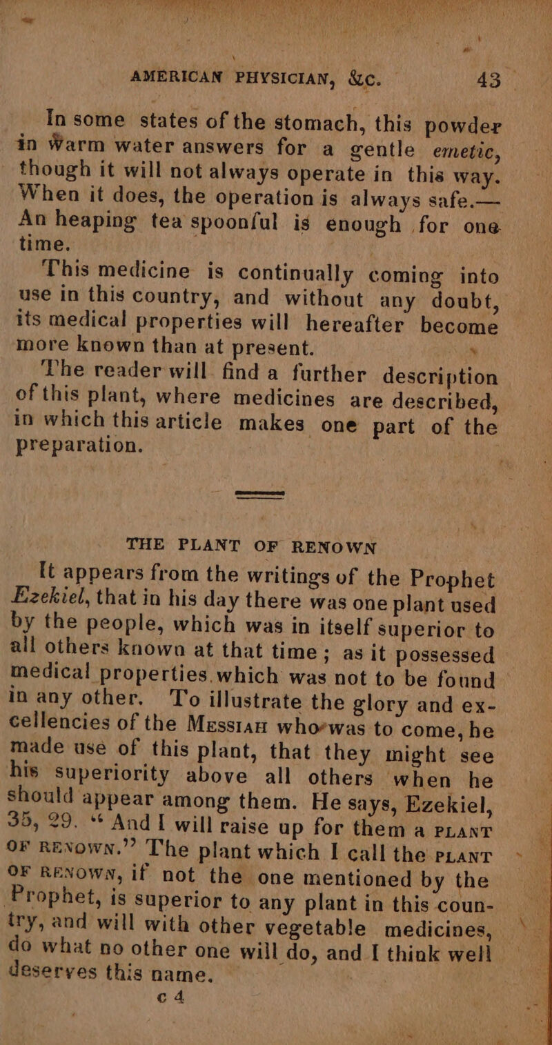 Raa CY Raid Bey is ) \ In some states of the stomach, this powder in Warm water answers for a gentle emetic, though it will not always operate in this way. When it does, the operation is always safe,— An heaping tea spoonful is enough for one time. . This medicine is continually coming into use in this country, and without any doubt, its medical properties will hereafter become more known than at present. . The reader will find a further description of this plant, where medicines are described, in which this article makes one part of the preparation. THE PLANT OF RENOWN It appears from the writings of the Prophet Ezekiel, that in his day there was one plant used by the people, which was in itself superior to all others known at that time; as it possessed medical properties. which was not to be found in any other. To illustrate the glory and ex- cellencies of the Messian whorwas to come, he made use of this plant, that they might see his superiority above all others when he should appear among them. He says, Ezekiel, 35, 29. ** And I will raise up for them a pLant oF RENown.” The plant which I call the pant OF RENOWN, if not the one mentioned by the Prophet, is superior to any plant in this coun- do what no other one will do, and I think well deserves this name. | c4 \ M3 :