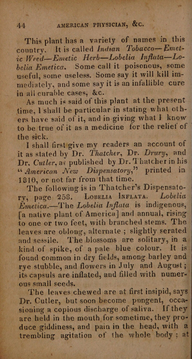This plant has a variety of names in this ic Weed—Emetic Herb—Lobelia Inflata—Lo- belia Emetica. Some call it poisonous, some mediately, and some say it is an infallible cure in ali curable cases, &amp;c. Picts -As much is said of this plant at the present Se’ - oe, = “ = =~ 1 ‘. : s to be true of it as a medicine for the reliet of — the sick. I shall first'give my readers an account of it as stated by Dr. Thatcher, Dr. Drury, and — Dr. Cutler, ai published by Dr. Thatcher in his The following is in Thatcher’s Dispensato- Emetica.—The Lobelia Influta is indigenous, | [a native plant of America] and annual, rising to one or two feet, with branched stems. The | leaves are oblong, alternate ; slightly serated — and sessile. ‘The blossoms are solitary, in a kind of spike, of a pale. blue colour. It is. found common in dry fields, among barley and_ rye stubble, and flowers in July and August ;_ its capsuls are inflated, and filled with numer- ous small seeds. “i The leaves chewed are at first insipid, says Dr. Cutler, but soon become pungent, occa- siouing a copious discharge of saliva. If they | are held in the mouth for sometime, they pro- | duce giddiness, and pain in the head, with a