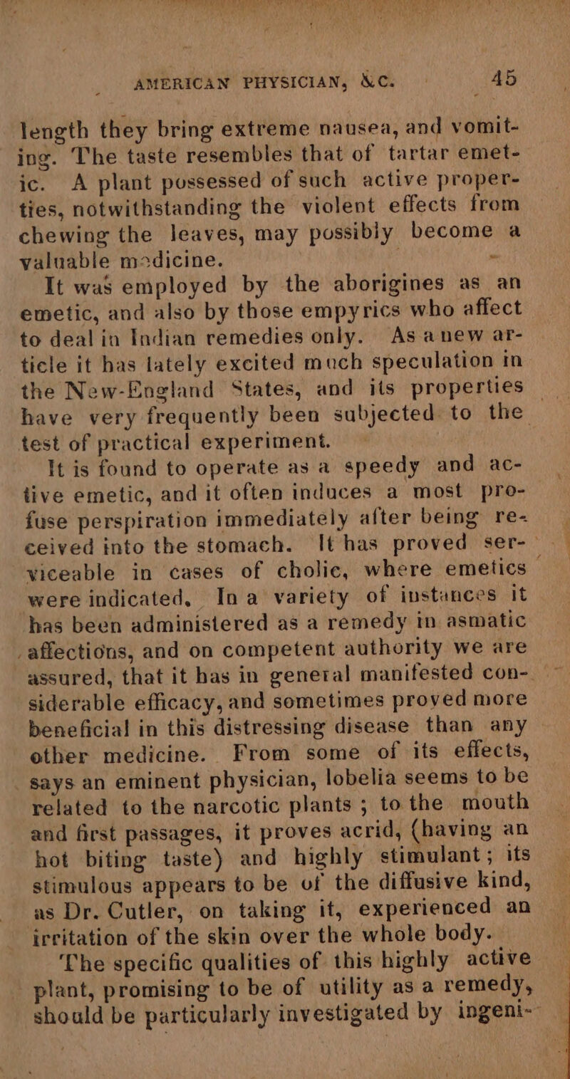 length they bring extreme nausea, and vomit- ing. The taste resembles that of tartar emet- ic. A plant possessed of such active proper- ties, notwithstanding the violent effects from chewing the leaves, may possibly become a valuable medicine. ~ It was employed by the aborigines as an emetic, and also by those empyrics who affect to deal in Indian remedies only. As anew ar- ticle it has lately excited much speculation in the New-England States, and its properties have very frequently been subjected to the — test of practical experiment. It is found to operate as a speedy and ac- tive emetic, and it often induces a most pro- fuse perspiration immediately after being re- ceived into the stomach. It has proved ser-- viceable in cases of cholic, where emetics— were indicated, Ina variety of instances it has been administered as a remedy in asmatic _affections, and on competent authority we are assured, that it has in genetal manifested con-. siderable efficacy, and sometimes proved more beneficial in this distressing disease than any ether medicine. From some of its effects, says an eminent physician, lobelia seems to be related to the narcotic plants ; to the mouth and first passages, it proves acrid, (having an hot biting taste) and highly stimulant; its stimulous appears to be of the diffusive kind, as Dr. Cutler, on taking it, experienced an irritation of the skin over the whole body. The specific qualities of this highly active plant, promising to be of utility asa remedy, should be particularly investigated by ingeni-