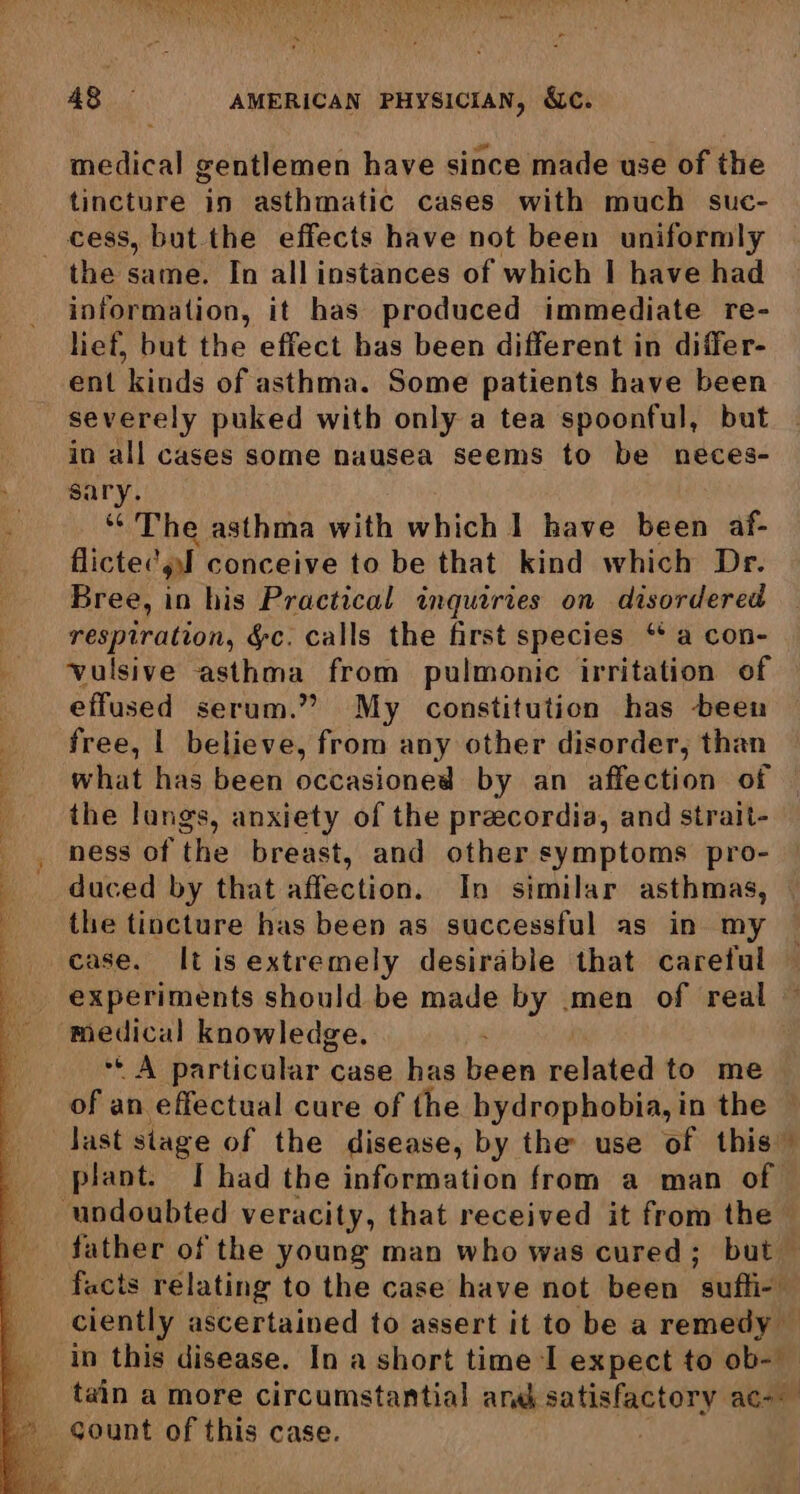medical gentlemen have since made use of the tincture in asthmatic cases with much suc- cess, but the effects have not been uniformly the same. In all instances of which | have had information, it has produced immediate re- lief, but the effect bas been different in differ- ent kinds of asthma. Some patients have been severely puked with only a tea spoonful, but in all cases some nausea seems to be neces- sary. “The asthma with which 1 have been af- flictec ‘pl conceive to be that kind which Dr. Bree, in his Practical inquiries on disordered respiration, Yc. calls the first species ‘ a con- vulsive asthma from pulmonic irritation of effused serum.” My constitution has been free, | believe, from any other disorder, than what has been occasioned by an affection of the lungs, anxiety of the preecordia, and strait- _, ness of the breast, and other symptoms pro- duced by that affection. In similar asthmas, the tincture has been as successful as in my case. Itis extremely desirable that careful © _ experiments should be made by men of real medical knowledge. Pk particolar ¢ case has been related to me of an effectual cure of the hydrophobia, in the _Jast stage of the disease, by the use of this” plant. I had the information from a man of — undoubted veracity, that received it from the - father of the young man who was cured; but — facts relating to the case have not been ‘sufi ciently ascertained to assert it to be a remedy — in this disease. In a short time I expect to ob- _ tain a more circumstantial and si ari aces L sount of this case.