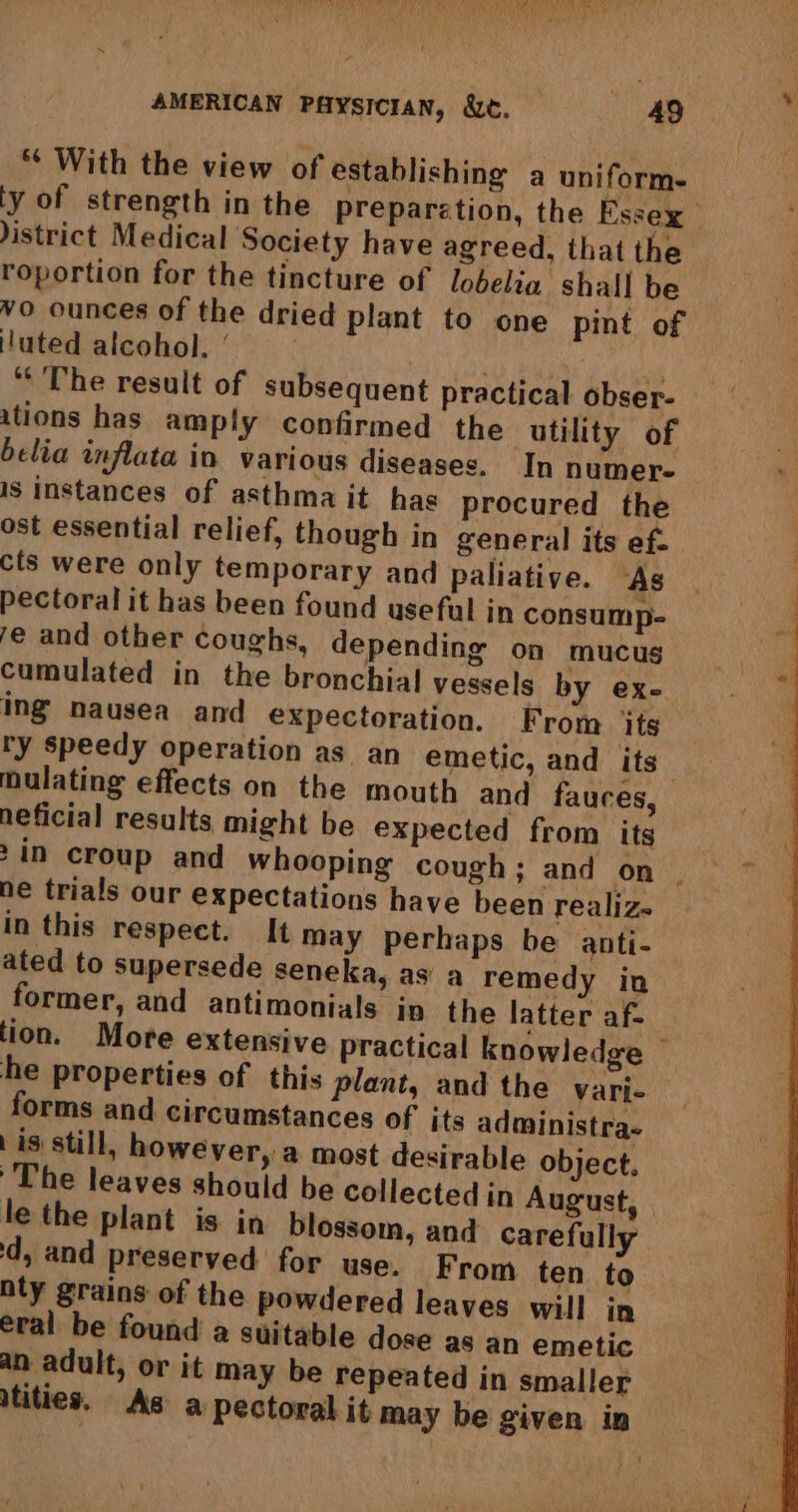 ** With the view of establishing a uniform. ty of strength in the preparetion, the Essex istrict Medical Society have agreed, that the roportion for the tincture of lobelig shall be vo ounces of the dried plant to one pint of luted alcohol.’ | : * The result of subsequent practical obser- ations has amply confirmed the utility of belia inflata in various diseases. In numere is instances of asthma it has procured the ost essential relief, though in general its ef- cts were only temporary and paliative. “As pectoral it has been found useful in consump- fe and other coughs, depending on mucus cumulated in the bronchial vessels by ex- ing nausea and expectoration. From its ry speedy operation as. an emetic, and its | mulating effects on the mouth and fauces, neficial results might be expected from its 2in croup and whooping cough; and on ~ ne trials our expectations have been realiz- in this respect. It may perhaps be anti- ated to supersede seneka, as a remedy in former, and antimonials in the latter af- tion. More extensive practical knowledge — he properties of this plant, and the vari- forms and circumstances of its administra. | is: still, however, a most desirable object. The leaves should be collected in August, le the plant is in blossom, and carefully d, and preserved for use. From ten to nty grains of the powdered leaves will in eral be found a suitable dose as an emetic an adult, or it may be repeated in smaller tities. As a pectoral it may be given in