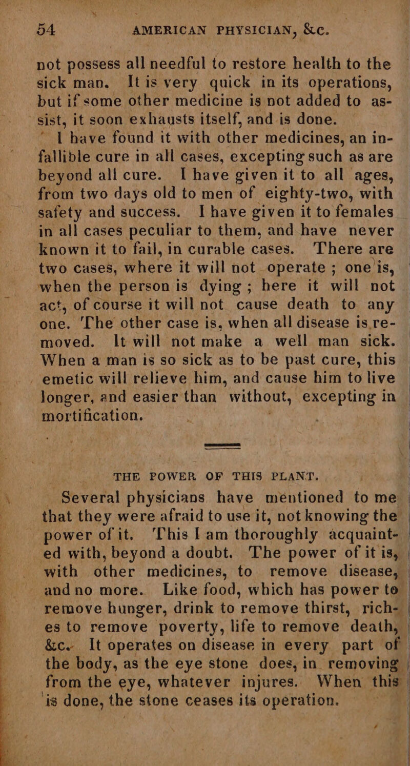 not possess all needful to restore health to the sick man. It is very quick in its operations, but if some other medicine is not added to as- l have found it with other medicines, an in- fallible cure in all cases, excepting such as are beyond all cure. I have given it to all ages, from two days old to men of _eighty-two, with safety and success. I have given it to females in all cases peculiar to them, and have never known it to fail, in curable cases. There are two causes, where it will not operate ; one is, act, of course it will not cause death to any one. The other case is, when all disease is.re- moved. It will not make a well man sick. When a man is so sick as to be past cure, this longer, and easier than mone excepting in mortification. THE POWER OF THIS PLANT. _ Several physicians have mentioned to me that they were afraid to use it, not knowing the. power of it. This lam thoroughly acquaint. ed with, beyond a doubt. The power of it is, with other medicines, to remove disease, andno more. Like food, which has power to es to remove poverty, life to remove death, the body, as the eye stone does, in removing from the eye, whatever injures. When this ‘is done, the stone ceases its operation.