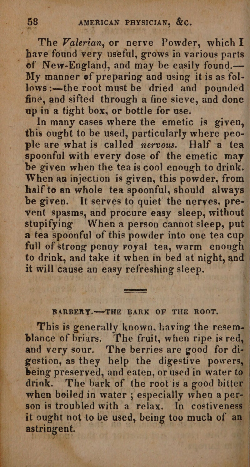 ai The Valerian, or nerve Powder, which I have found very useful, grows in various parts ’ of New-England, and may be easily found.— ‘My manner of preparing and using it is as fol- lows :—the root must be dried and pounded fine, and sifted through a fine sieve, and done up in a tight box, or bottle for use. In many cases where the emetic is given, this ought to be used, particularly where peo- ple are what is called nervous. Half a tea spoonful with every dose of the emetic may be given when the tea is cool enough to drink. When an injection is given, this powder, from half to an whole tea spoonfal, should always be given. It serves to quiet the nerves, pre- vent spasms, and procure easy sleep, without stupifying When a person cannot sleep, put a tea spoonful of this powder into one tea cup full of strong penny royal tea, warm enough to drink, and take it when in bed at night, and it will cause an easy refreshing sleep. | BARBERY. ——-THE BARK OF THE ROOT. o -) *< Phis is generally known, having the resem- _ blance of briars. ‘The fruit, when ripe is red, and very sour. The berries are good for aid | gestion, as they help the digestive powers, being preserved, and eaten, or used in water to | drink. The bark of the root is a good bitter when boiled in water ; especially when a per-_ _ son is troubled with a relax. In costiveness it ought not to be used, being too much of an — astringent | 4 of