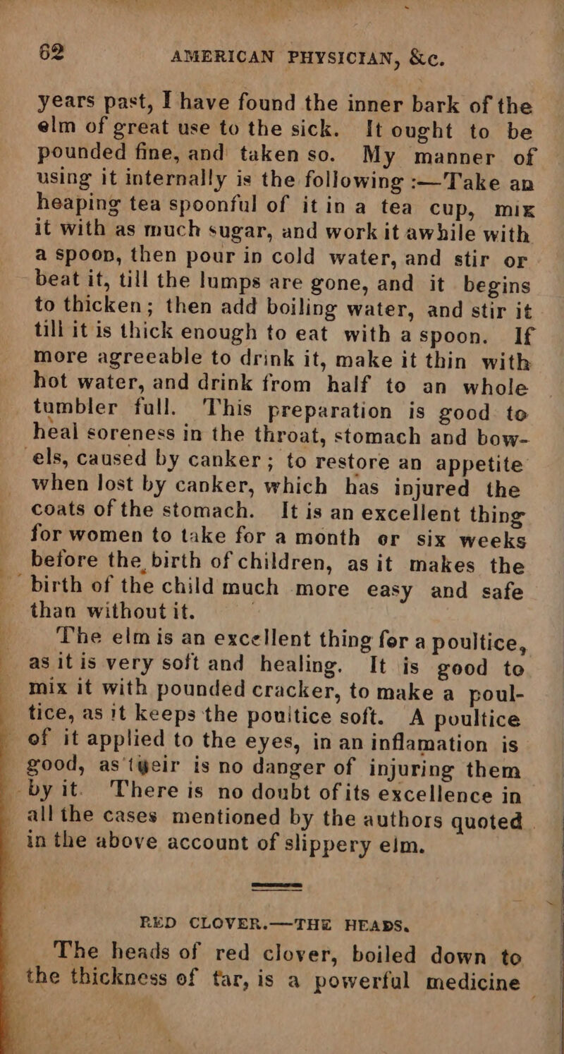 years past, I have found the inner bark of the elm of great use to the sick. It ought to be pounded fine, and taken so. My manner of using it internally is the following :—T ake an heaping tea spoonful of it in a tea cup, mix it with as much sugar, and work it awhile with a spoon, then pour in cold water, and stir or beat it, till the lumps are gone, and it begins to thicken; then add boiling water, and stir it till it is thick enough to eat with aspoon. If more agreeable to drink it, make it thin with hot water, and drink from half to an whole tumbler full. This preparation is good to heal soreness in the throat, stomach and bow- els, caused by canker ; to restore an appetite when lost by canker, which has injured the coats of the stomach. It is an excellent thing for women to take for a month er six weeks before the birth of children, as it makes the birth of the child much more easy and safe than without it. The elm is an excellent thing for a poultice, as itis very soft and healing. It is good to mix it with pounded cracker, to make a poul- tice, as 1t keeps the pouitice soft. A poultice of it applied to the eyes, in an inflamation is _ good, as'tyeir is no danger of injuring them _ by it. There is no doubt of its excellence in _ in the above account of slippery eim. RED CLOVER.—THE HEARS, The heads of red clover, boiled down to
