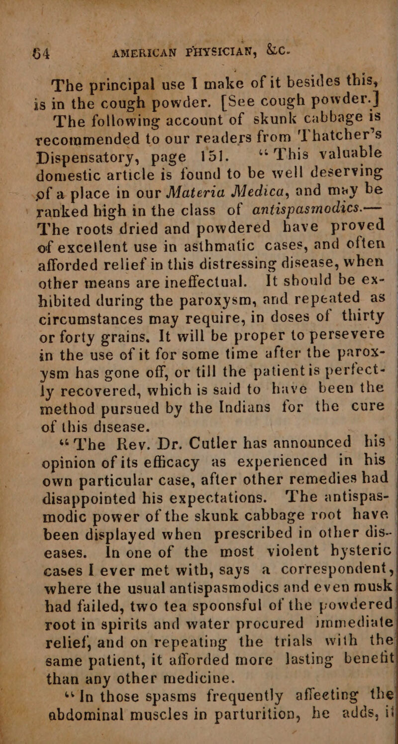 The principal use I make of it besides this, is in the cough powder. [See cough powder. } The following account of skunk cabbage is recommended to our readers from 'Thatcher’s Dispensatory, page 151. ‘* This valuable domestic article is found to be well deserving The roots dried and powdered have proved | of excellent use in asthmatic cases, and often | afforded relief in this distressing disease, when other means are ineffectual. It should be ex- — hibited during the paroxysm, and repeated as — circumstances may require, in doses of thirty — or forty grains. It will be proper to persevere © in the use of it for some time after the parox- | ysm has gone off, or till the patientis perfect- ly recovered, which is said to have been the method pursued by the Indians for the cure — of this disease. : | “The Rey. Dr. Cutler has announced his opinion of its efficacy as experienced in his | own particular case, after other remedies had | disappointed his expectations. ‘The antispas- modic power of the skunk cabbage root have been displayed when prescribed in other dis- eases. In one of the most violent hysteric cases I ever met with, says a correspondent, where the usual antispasmodics and even musk had failed, two tea spoonsful of the powdered root in spirits and water procured immediate relief, and on repeating the trials with the same patient, it afforded more lasting benetit than any other medicine. ‘In those spasms frequently affeeting the