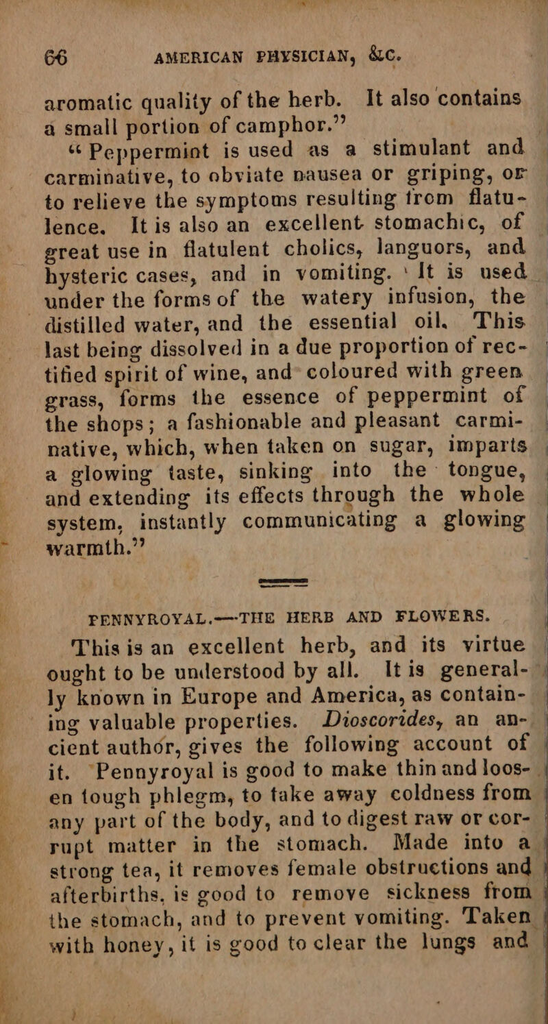 a or aromatic quality of the herb. It also contains a small portion of camphor.” carminative, to obviate nausea or griping, oF to relieve the symptoms resulting trom flatu- lence. It is also an excellent stomachic, of great use in flatulent cholics, languors, and hysteric cases, and in vomiting. ‘It is used under the forms of the watery infusion, the last being dissolved in a due proportion of rec- tified spirit of wine, and» coloured with green grass, forms the essence of peppermint of the shops; a fashionable and pleasant carmi- native, which, when taken on sugar, imparts a glowing taste, sinking into the tongue, and extending its effects through the whole system, instantly communicating a glowing warmth.”? —— PENNYROYAL.—THE HERB AND FLOWERS. This is an excellent herb, and its virtue ly known in Europe and America, as contain- en tough phlegm, to take away coldness from any part of the body, and to digest raw or cor-