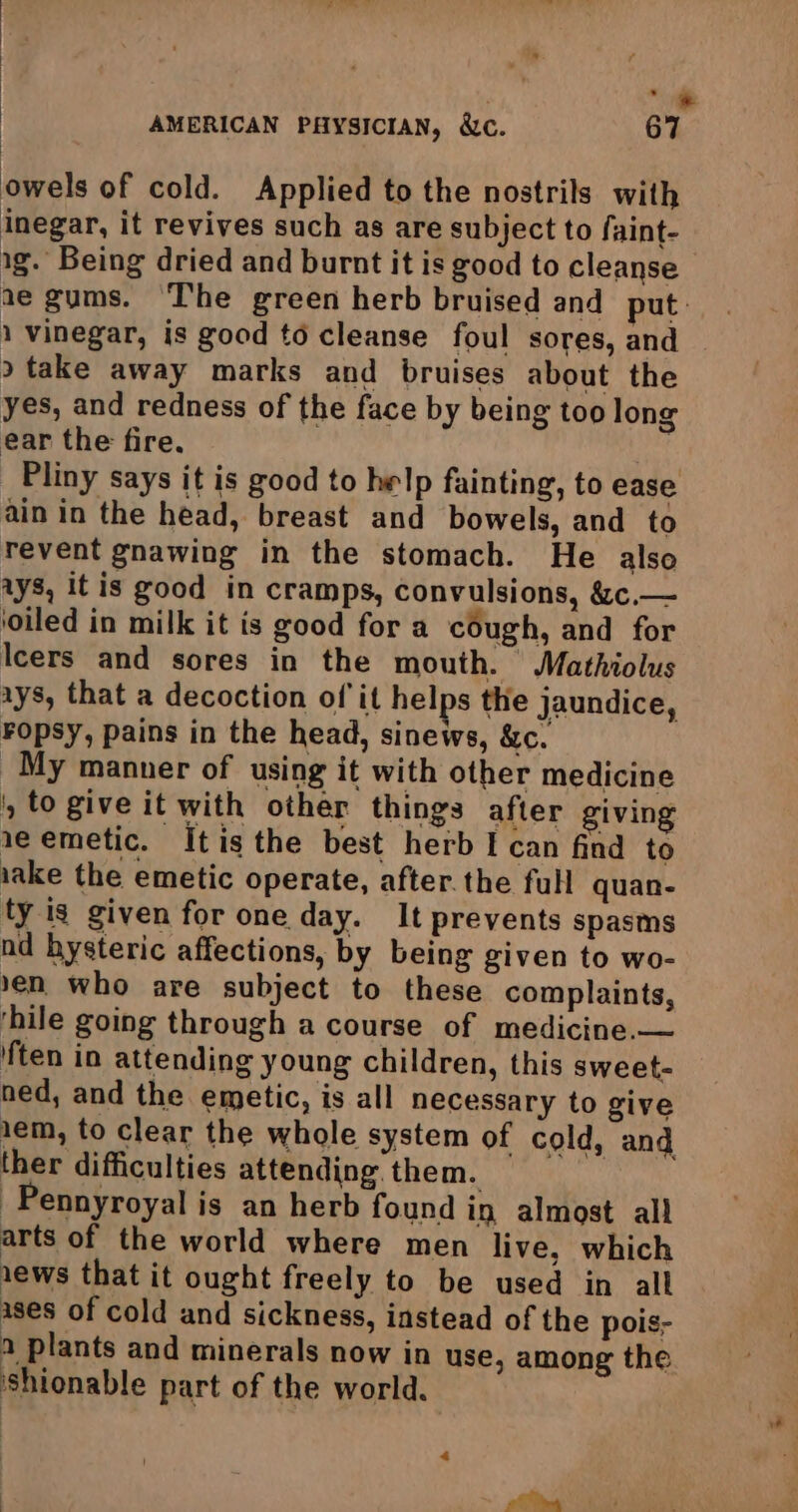 “ne AMERICAN PHYSICIAN, &c. 67 | owels of cold. Applied to the nostrils with inegar, it revives such as are subject to faint- ig. Being dried and burnt it is good to cleanse ae gums. ‘The green herb bruised and put - 1 vinegar, is good to cleanse foul sores, and 9 take away marks and bruises about the yes, and redness of the face by being too long ear the fire. feat Pliny says it is good to help fainting, to ease ain in the head, breast and bowels, and to revent gnawing in the stomach. He also ays, itis good in cramps, convulsions, &c.— ‘oiled in milk it is good for a cough, and for Icers and sores in the mouth. Mathiolus ays, that a decoction of it helps the jaundice, Fopsy, pains in the head, sinews, &c. My manner of using it with other medicine , to give it with other things after giving 1e emetic. Itis the best herb I can find to iake the emetic operate, after. the full quan- ty is given for one day. It prevents spasms nd hysteric affections, by being given to wo- en who are subject to these complaints, ‘hile going through a course of medicine.— {ten in attending young children, this sweet- ned, and the emetic, is all necessary to give 1em, to clear the whole system of cold, and ther difficulties attending them. -Pennyroyal is an herb found in almost all arts of the world where men live, which 1ews that it ought freely to be used in all ases of cold and sickness, instead of the pois- a plants and minerals now in use, among the Shionable part of the world.