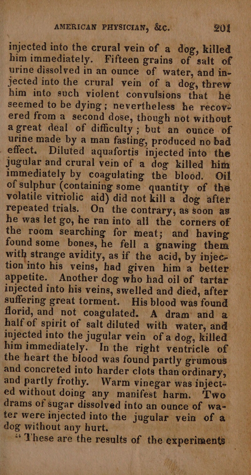 injected into the crural vein of a dog, killed him immediately. Fifteen grains of salt of urine dissolved in an ounce of water, and in- jected into the crural vein of a dog, threw him into such violent convulsions that he seemed to be dying; nevertheless he recov2 ered from a second dose, though not without agreat deal of difficulty; but an ounce of urine made by a man fasting, produced no bad effect. Diluted aquafortis injected into the jugular and crural vein of a dog killed him immediately by coagulating the blood. Oil. of sulphur (containing some quantity of the volatile vitriolic aid) did not killa dog after repeated trials. On the contrary, as soon ag he was let go, he ran into all the corners of the room searching for meat; and having found some bones, he fell a gnawing them with strange avidity, as if the acid, by injece tion into his veins, had given him a better appetite. Another dog who had oil of tartar injected into his veins, swelled and died, after suffering great torment. His blood was found florid, and not coagulated. A dram: and a half of spirit of salt diluted with water, and injected into the jugular vein of a dog, killed him immediately. Inthe right ventricle of the heart the blood was found partly grumous and concreted into harder clots than ordinary, and partly frothy. Warm vinegar was inject= ed without doing any manifest harm. ‘Two drams of sugar dissolved into an ounce of wa- ter were injected into the jugular vein of a dog without any hurt. RE TT RGM ‘These are the results of the experiments. hao UNG,