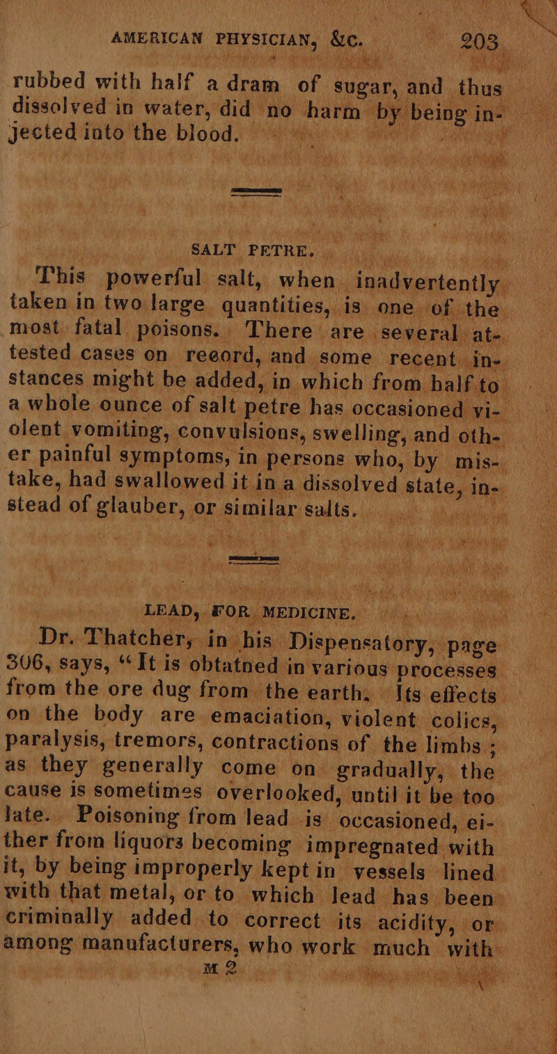 rubbed with half adram of sugar, and ‘thu dissolved in water, did no harm by being if jected into the blood. — ae fe ee i SAU PETAR i yee.) |. 9 uae This powerful salt, when inadvertently. taken in two large quantities, is one of the. most fatal poisons. There are ‘several at-. tested cases on reeord, and some recent in- stances might be added, in which from half to a whole ounce of salt petre has occasioned yi- olent vomiting, convulsions, swelling, and oth- er painful symptoms, in persons who, by mis-. take, had swallowed it in a dissolved state, in- stead of glauber, or similar salts. __ ie ue PRR sil st a Sa taes Tera e 5 ume be U Lttednr sgueeraacanasarary beh LEAD, F OR MEDICINE. a Nes aa Dr. Thatcher, in his Dispensa tory, page 36, says, ‘It is obtatned in various processes’ from the ore dug from the earth. » \ts effects” on the body are. emaciation, violent colics, paralysis, tremors, contractions of the limbs ; as they generally come on gradually, the. cause is sometimes overlooked, until it be too late. Poisoning from lead 4s occasioned, ei- ther from liquors becoming impregnated with it, by being improperly kept in vessels lined with that metal, or to which lead has been criminally added to correct its acidity, or among manufacturers, who work much with OLE OE Pe Ye eee ae