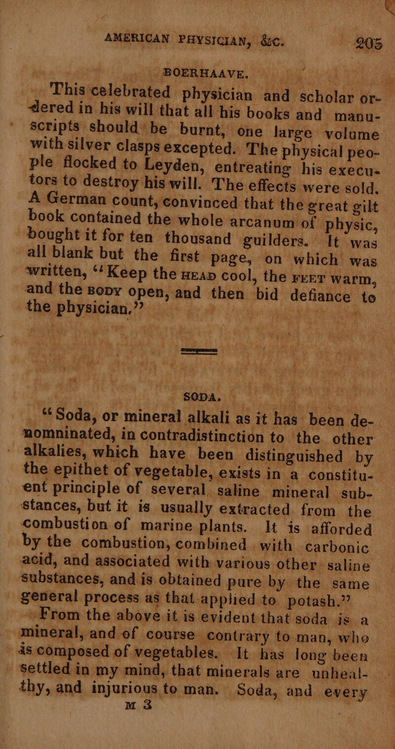 . | BOERHAAVE. ‘dered in his will that all his books and manu- scripts shouldbe burnt, one large volume with silver clasps excepted. The physical peo- ple flocked to Leyden, entreating his execu- tors to destroy his will. The effects were sold, A German count, convinced that the great gilt book contained the whole arcanum of physic, bought it for ten thousand guilders. It was all blank but the first page, on which was written, ‘¢Kéep the ura cool, the reer warm, and the sopy open, and then bid defiance to Gy sitet 22) 086 Ge 0 iyo om de eboeht k da ae, Sant ih a9 Rae ie ) | ; SODA, ie: ll “Soda, or mineral alkali as it has been de- alkalies, which have been distinguished by the epithet of vegetable, exists in a constitu- ent principle of several, saline mineral sub- ‘stances, but it is usually extracted from the combustion of marine plants. It is afforded by the combustion, combined | with carbonic acid, and associated with various other: saline ‘substances, and is obtained pare by the same general process as that applied to potash.” From the above it is evident that soda is a mineral, and of course contrary to. man, who 4s composed of vegetables. It has long been - Settled in my mind, that minerals are unheal- thy, and injurious to man. Soda, and every