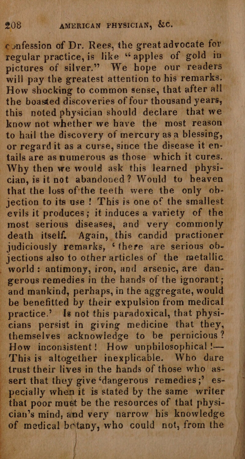 ie : 3 fi cath regular practice, is like “apples of gold in pictures of silver.” We hope our readers will pay the greatest attention to his remarks. How shocking to common sense, that after all” the boasted discoveries of four thousand years, this noted physician should declare that we know not whether we have the most reason to hail the discovery of mercury asa blessing, or regard it as a curse, since the disease it en- tails are as numerous as those which it cures. cian, is it not abandoned? Would tv heaven that the loss of'the teeth were the only ob- evils it produces; it induces a variety of the most serious diseases, and very commonly death itself. Again, this candid practioner . themselves acknowledge to be pernicious? How inconsistent! How unphilosophical !— | / oy