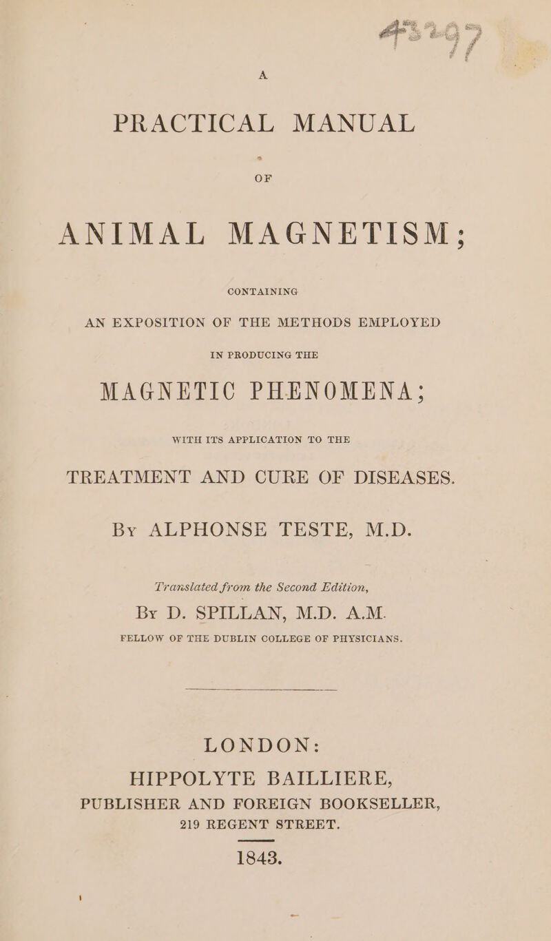 PRACTICAL MANUAL « OF ANIMAL MAGNETISM; CONTAINING AN EXPOSITION OF THE METHODS EMPLOYED MAGNETIC PHENOMENA; WITH ITS APPLICATION TO THE TREATMENT AND CURE OF DISEASES. By ALPHONSE TESTE, M.D. Translated from the Second Edition, By D. SPILLAN, M.D. A.M. FELLOW OF THE DUBLIN COLLEGE OF PHYSICIANS. LONDON: HIPPOLYTE BAILLIERE, PUBLISHER AND FOREIGN BOOKSELLER, 219 REGENT STREET. 1843.