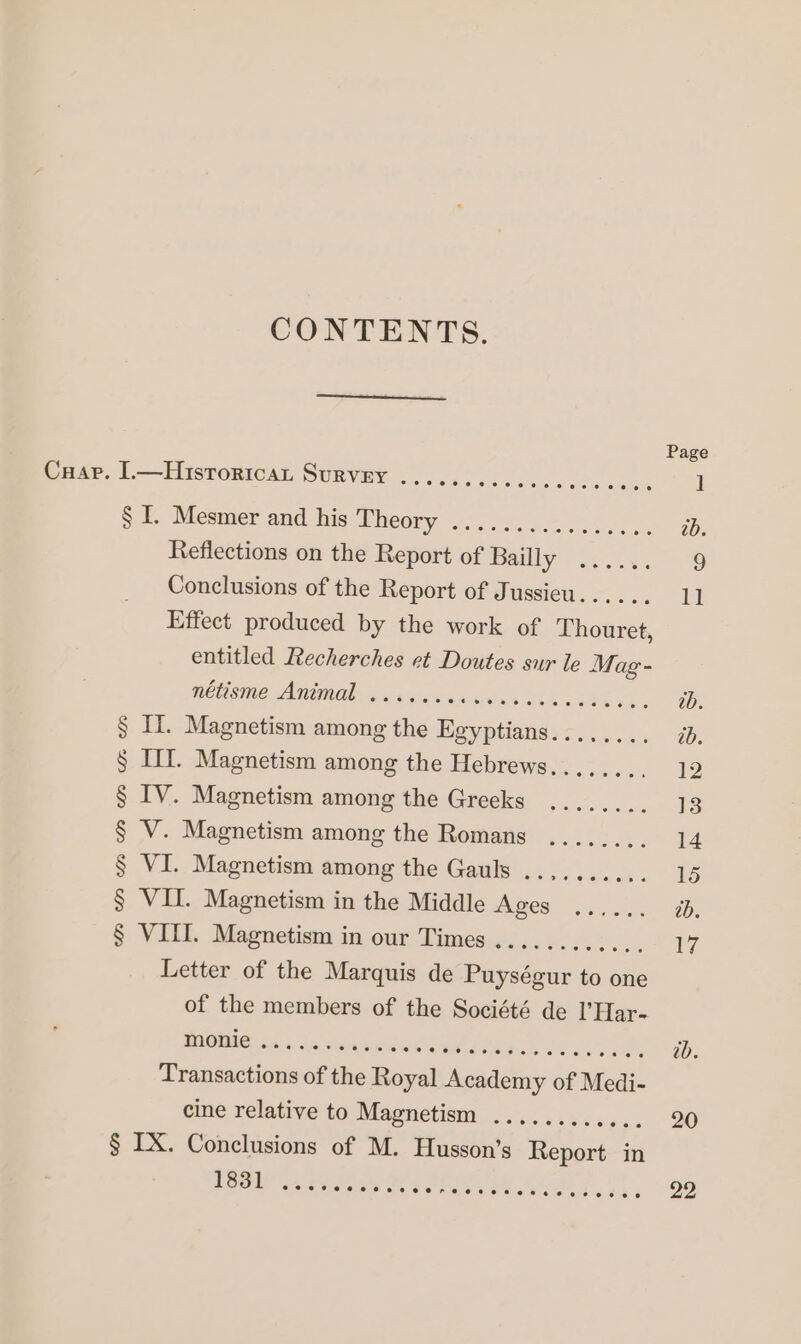 CONTENTS. § I. Mesmer and his Theory ................ Reflections on the Report of Bailly? 253.4 Conclusions of the Report of Jussieu...... Effect produced by the work of Thouret, entitled Recherches et Doutes sur le Mag- NOU SMe Anne dose da EUR LAS § IT. Magnetism among the Egyptians........ § III. Magnetism among the Hebrews........ § IV. Magnetism among the Greeks ........ § V. Magnetism among the Romans ........ § VI. Magnetism among the Gauls ..,....... § VII. Magnetism in the Middle Ages ...... § VIII. Magnetism in our Times ............ Letter of the Marquis de Puységur to one of the members of the Société de l'Har- Moment er dur ak Transactions of the Royal Academy of Medi- cine relative to Magnetism ............ Lob Ls loe. eee i a ia a a ee à