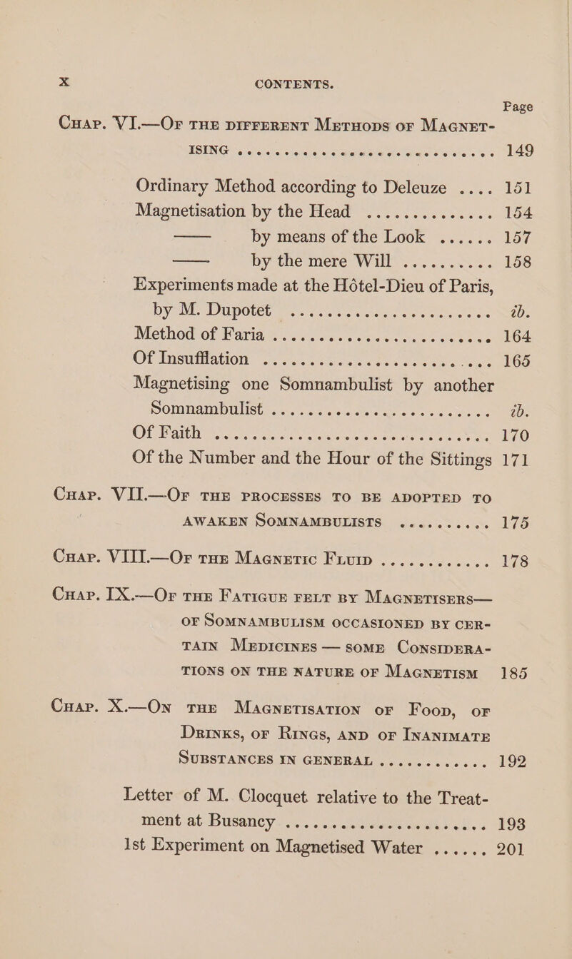 Cuar. VI.—Or Tue pirrerent Metruops or MAGNET- ISING .. eee e eee aveu ee me eee ee © € Ordinary Method according to Deleuze .... Magnetisation by the Head .............. by means of the Look ...... by the mere Wil... 3.5.5.5. Experiments made at the Hôtel-Dieu of Paris, by M. Dupotét ....... ee &gt;: Method@:of Varian... an... enr. Sone OP RÉUTANOR nan ue ee LS Magnetising one Somnambulist by another Somnambulist ....... PE PAS OU OW ea er te Sateen PR os ee Of the Number and the Hour of the Sittings Cuar. VIJ.—Or THE PROCESSES TO BE ADOPTED TO AWAKEN SOMNAMBULISTS .......... Cuap. VIIL—Or tur Maenetic Fiuip ............ Crap. IX.—Or tue Faricur rect py MaGnerisers— OF SOMNAMBULISM OCCASIONED BY CER- TAIN MEDICINES — some ConsIDERA- TIONS ON THE NATURE OF MaGnetism Cuar. X.—On Tue MAGNETISATION oF Foon, or Drinks, oF Rines, AND oF INANIMATE SUBSTANCES IN GENERAL ............ Letter of M. Clocquet relative to the Treat- ment at Busaney- 3... «0 Lu Ro Ist Experiment on Magnetised Water ...... Page 149 151 154 157 158 170 171 175 178 185 192 193 201