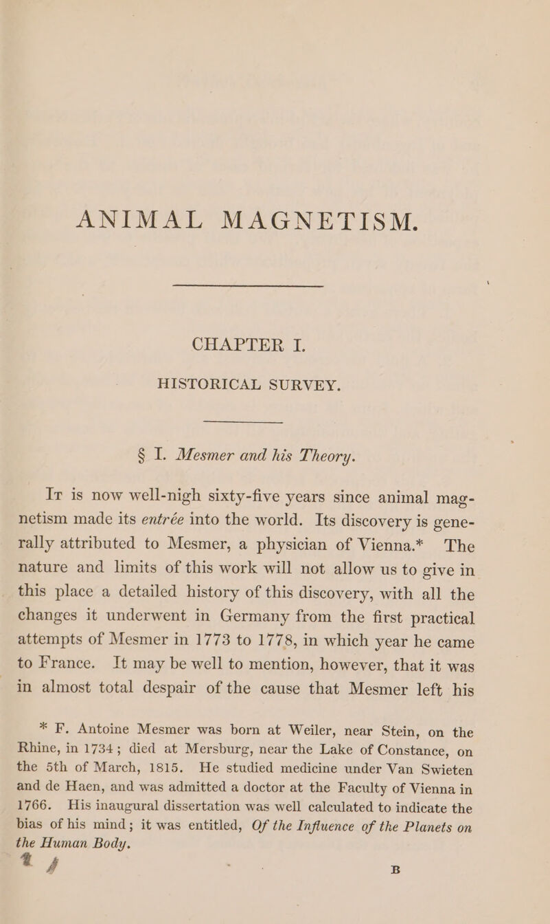 ANIMAL MAGNETISM. CÉFAPEER D HISTORICAL SURVEY. § I. Mesmer and his Theory. Ir is now well-nigh sixty-five years since animal mag- netism made its entrée into the world. Its discovery is gene- rally attributed to Mesmer, a physician of Vienna.* The nature and limits of this work will not allow us to give in this place a detailed history of this discovery, with all the changes it underwent in Germany from the first practical attempts of Mesmer in 1773 to 1778, in which year he came to France. It may be well to mention, however, that it was in almost total despair of the cause that Mesmer left his * F, Antoine Mesmer was born at Weiler, near Stein, on the Rhine, in 1734; died at Mersburg, near the Lake of Constance, on the 5th of March, 1815. He studied medicine under Van Swieten and de Haen, and was admitted a doctor at the Faculty of Vienna in 1766. His inaugural dissertation was well calculated to indicate the bias of his mind; it was entitled, Of the Influence of the Planets on the Human Body. 4 aS B