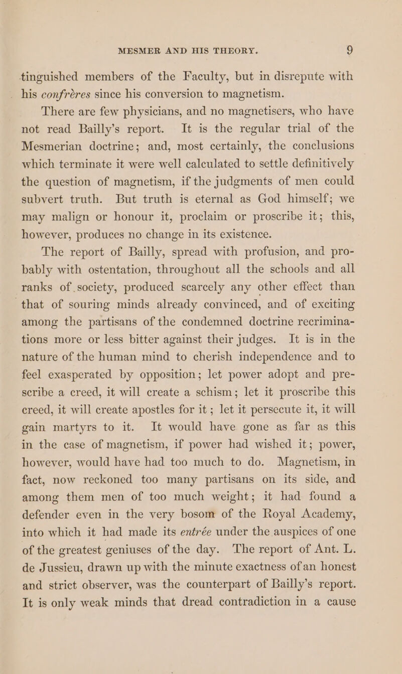 tinguished members of the Faculty, but in disrepute with . his confrères since his conversion to magnetism. There are few physicians, and no magnetisers, who have not read Bailly’s report. It is the regular trial of the Mesmerian doctrine; and, most certainly, the conclusions which terminate it were well calculated to settle definitively the question of magnetism, if the judgments of men could subvert truth. But truth is eternal as God himself; we may malign or honour it, proclaim or proscribe it; this, however, produces no change in its existence. The report of Bailly, spread with profusion, and pro- bably with ostentation, throughout all the schools and all ranks of society, produced scarcely any other effect than that of souring minds already convinced, and of exciting among the partisans of the condemned doctrine recrimina- tions more or less bitter against their judges. It is in the nature of the human mind to cherish independence and to feel exasperated by opposition; let power adopt and pre- scribe a creed, it will create a schism; let it proscribe this creed, it will create apostles for it ; let it persecute it, it will gain martyrs to it. It would have gone as far as this in the case of magnetism, if power had wished it; power, however, would have had too much to do. Magnetism, in fact, now reckoned too many partisans on its side, and among them men of too much weight; it had found a defender even in the very bosom of the Royal Academy, into which it had made its entrée under the auspices of one of the greatest geniuses of the day. ‘The report of Ant. L. de Jussieu, drawn up with the minute exactness ofan honest and strict observer, was the counterpart of Bailly’s report. It is only weak minds that dread contradiction in a cause