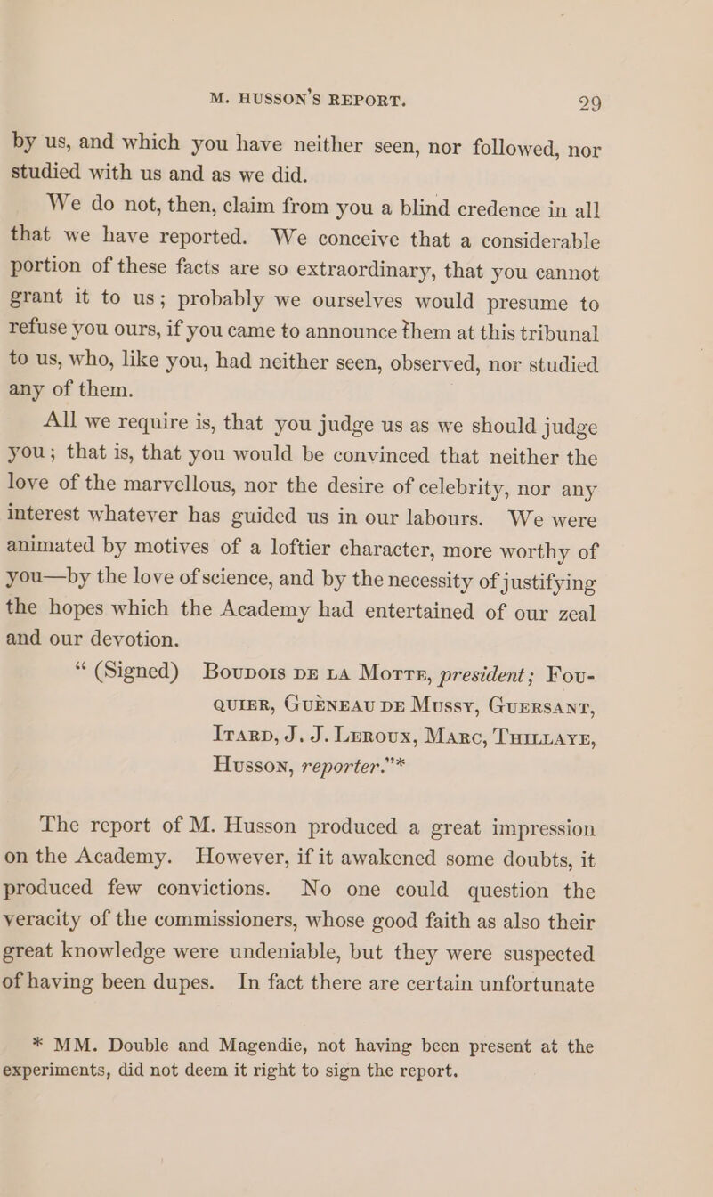 by us, and which you have neither seen, nor followed, nor studied with us and as we did. We do not, then, claim from you a blind credence in all that we have reported. We conceive that a considerable portion of these facts are so extraordinary, that you cannot grant it to us; probably we ourselves would presume to refuse you ours, if you came to announce them at this tribunal to us, who, like you, had neither seen, observed, nor studied any of them. All we require is, that you judge us as we should judge you; that is, that you would be convinced that neither the love of the marvellous, nor the desire of celebrity, nor any interest whatever has guided us in our labours. We were animated by motives of a loftier character, more worthy of you—by the love ofscience, and by the necessity of j ustifying the hopes which the Academy had entertained of our zeal and our devotion. “ (Signed) Boupois pg LA More, president; Fou- QUIER, GUENEAU DE Mussy, GuERsANT, Irarp, J. J. Leroux, Marc, TuiLrAye, Husson, reporter.”* The report of M. Husson produced a great impression on the Academy. However, if it awakened some doubts, it produced few convictions. No one could question the veracity of the commissioners, whose good faith as also their great knowledge were undeniable, but they were suspected of having been dupes. In fact there are certain unfortunate * MM. Double and Magendie, not having been present at the experiments, did not deem it right to sign the report.