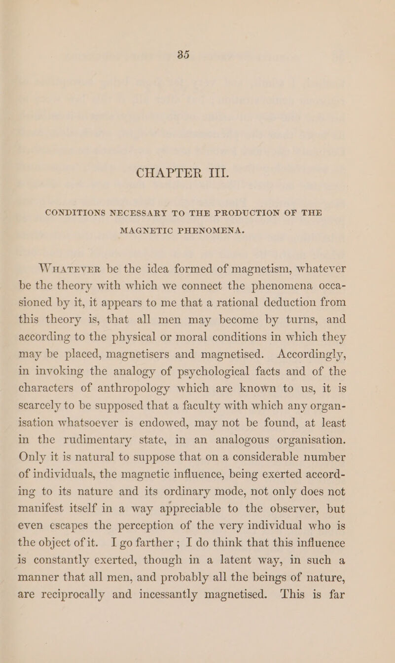 85 CHAPTER III. CONDITIONS NECESSARY TO THE PRODUCTION OF THE MAGNETIC PHENOMENA. Wuatever be the idea formed of magnetism, whatever be the theory with which we connect the phenomena occa- sioned by it, it appears to me that a rational deduction from this theory is, that all men may become by turns, and according to the physical or moral conditions in which they may be placed, magnetisers and magnetised. Accordingly, in invoking the analogy of psychological facts and of the characters of anthropology which are known to us, it is scarcely to be supposed that a faculty with which any organ- isation whatsoever is endowed, may not be found, at least in the rudimentary state, in an analogous organisation. Only it is natural to suppose that on a considerable number of individuals, the magnetic influence, being exerted accord- ing to its nature and its ordinary mode, not only does not manifest itself in a way appreciable to the observer, but even escapes the perception of the very individual who is the object of it. Igo farther; I do think that this influence is constantly exerted, though in a latent way, in such a manner that all men, and probably all the beings of nature, are reciprocally and incessantly magnetised. This is far