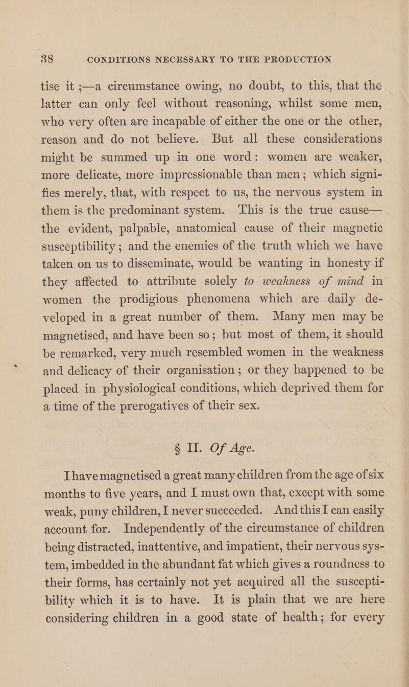 tise it ;—a circumstance owing, no doubt, to this, that the latter can only feel without reasoning, whilst some men, who very often are incapable of either the one or the other, reason and do not believe. But all these considerations might be summed up in one word: women are weaker, more delicate, more impressionable than men; which signi- fies merely, that, with respect to us, the nervous system in them is the predominant system. This is the true cause— the evident, palpable, anatomical cause of their magnetic susceptibility ; and the enemies of the truth which we have taken on us to disseminate, would be wanting in honesty if they affected to attribute solely to weakness of mind in women the prodigious phenomena which are daily de- veloped in a great number of them. Many men may be magnetised, and have been so; but most of them, it should be remarked, very much resembled women in the weakness and delicacy of their organisation ; or they happened to be placed in physiological conditions, which deprived them for a time of the prerogatives of their sex. § II. Of Age. Thave magnetised a great many children from the age ofsix months to five years, and I must own that, except with some weak, puny children, I never succeeded. And thisI can easily account for. Independently of the circumstance of children being distracted, inattentive, and impatient, their nervous sys- tem, imbedded in the abundant fat which gives a roundness to their forms, has certainly not yet acquired all the suscepti- bility which it is to have. It is plain that we are here considering children in a good state of health; for every