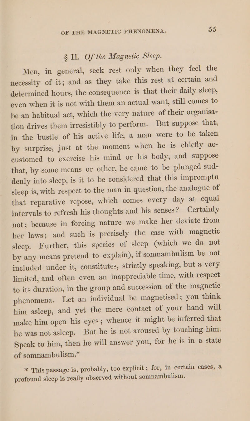 8 IL. Of the Magnetic Sleep. Men, in general, seek rest only when they feel the necessity of it; and as they take this rest at certain and determined hours, the consequence is that their daily sleep, even when it is not with them an actual want, still comes to be an habitual act, which the very nature of their organisa- tion drives them irresistibly to perform. But suppose that, in the bustle of his active life, a man were to be taken by surprise, just at the moment when he is chiefly ac- customed to exercise his mind or his body, and suppose that, by some means or other, he came to be plunged sud- ‘ denly into sleep, is it to be considered that this impromptu sleep is, with respect to the man in question, the analogue of that reparative repose, which comes every day at equal intervals to refresh his thoughts and his senses ? Certainly not; because in forcing nature we make her deviate from her laws; and such is precisely the case with magnetic sleep. Further, this species of sleep (which we do not by any means pretend to explain), if somnambulism be not included under it, constitutes, strictly speaking, but a very limited, and often even an inappreciable time, with respect to its duration, in the group and succession of the magnetic phenomena. Let an individual be magnetised; you think him asleep, and yet the mere contact of your hand will make him open his eyes; whence it might be inferred that he was not asleep. But he is not aroused by touching him. Speak to him, then he will answer you, for he is in a state of somnambulism.* * This passage is, probably, too explicit ; for, in certain cases, a profound sleep is really observed without somnambulism.