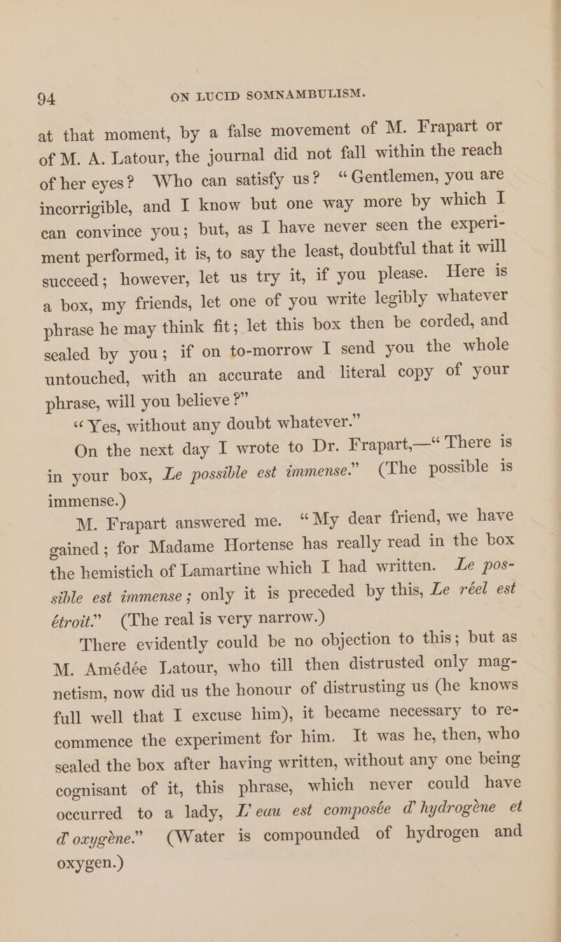 at that moment, by a false movement of M. Frapart or of M. A. Latour, the journal did not fall within the reach of her eyes? Who can satisfy us? “Gentlemen, you are incorrigible, and I know but one way more by which I can convince you; but, as I have never seen the experi- ment performed, it is, to say the least, doubtful that it will succeed; however, let us try it, if you please. Here is a box, my friends, let one of you write legibly whatever phrase he may think fit; let this box then be corded, and sealed by you; if on to-morrow I send you the whole untouched, with an accurate and literal copy of your phrase, will you believe ?” “Yes, without any doubt whatever.” On the next day I wrote to Dr. Frapart,—“ There is in your box, Le possible est immense.” (The possible is immense.) M. Frapart answered me. “ My dear friend, we have gained ; for Madame Hortense has really read in the box the hemistich of Lamartine which I had written. Le pos- sible est immense; only it is preceded by this, Le réel est étroit” (The real is very narrow.) There evidently could be no objection to this; but as M. Amédée Latour, who till then distrusted only mag- netism, now did us the honour of distrusting us (he knows full well that I excuse him), it became necessary to re- commence the experiment for him. It was he, then, who sealed the box after having written, without any one being cognisant of it, this phrase, which never could have occurred to a lady, L'eau est composée d’ hydrogène et d'oxygène” (Water is compounded of hydrogen and oxygen.)