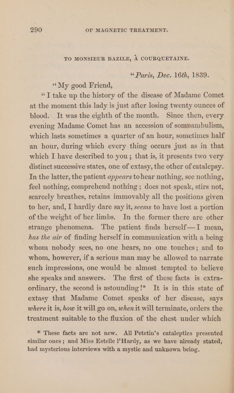 TO MONSIEUR BAZILE, À COURQUETAINE. Paris, Dec. 16th, 1839. | “My good Friend, “T take up the history of the disease of Madame Comet at the moment this lady is just after losing twenty ounces of blood. It was the eighth of the month. Since then, every evening Madame Comet has an accession of somnambulism, which lasts sometimes a quarter of an hour, sometimes half an hour, during which every thing occurs just as in that which I have described to you; that is, it presents two very distinct successive states, one of extasy, the other of catalepsy. In the latter, the patient appears to hear nothing, see nothing, feel nothing, comprehend nothing ; does not speak, stirs not, scarcely breathes, retains immovably all the positions given to her, and, I hardly dare say it, seems to have lost a portion of the weight of her limbs. In the former there are other strange phenomena. The patient finds herself—I mean, _ has the air of finding herself in communication with a being whom nobody sees, no one hears, no one touches; and to whom, however, if a serious man may be allowed to narrate such impressions, one would be almost tempted to believe she speaks and answers. ‘The first of these facts is extra- ordinary, the second is astounding!* It is in this state of extasy that Madame Comet speaks of her disease, says where it is, how it will go on, when it will terminate, orders the treatment suitable to the fluxion of the chest under which * These facts are not new. All Petetin’s cataleptics presented similar ones ; and Miss Estelle l’'Hardy, as we have already stated, had mysterious interviews with a mystic and unknown being.