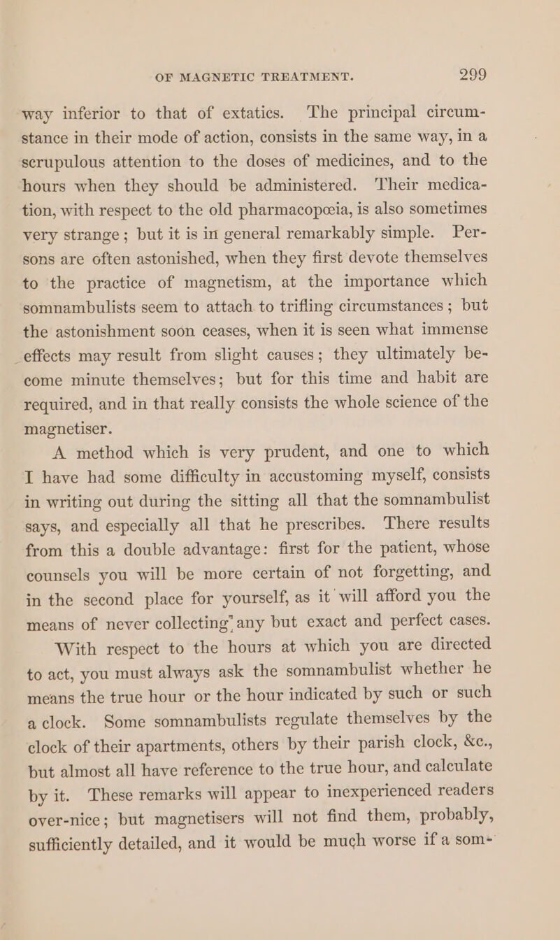 way inferior to that of extatics. The principal circum- stance in their mode of action, consists in the same way, in a scrupulous attention to the doses of medicines, and to the hours when they should be administered. Their medica- tion, with respect to the old pharmacopæia, is also sometimes very strange ; but it is in general remarkably simple. Per- sons are often astonished, when they first devote themselves to the practice of magnetism, at the importance which somnambulists seem to attach to trifling circumstances ; but the astonishment soon ceases, when it is seen what immense _effects may result from slight causes; they ultimately be- come minute themselves; but for this time and habit are required, and in that really consists the whole science of the magnetiser. A method which is very prudent, and one to which I have had some difficulty in accustoming myself, consists in writing out during the sitting all that the somnambulist says, and especially all that he prescribes. There results from this a double advantage: first for the patient, whose counsels you will be more certain of not forgetting, and in the second place for yourself, as it will afford you the means of never collecting” any but exact and perfect cases. With respect to the hours at which you are directed to act, you must always ask the somnambulist whether he means the true hour or the hour indicated by such or such a clock. Some somnambulists regulate themselves by the clock of their apartments, others by their parish clock, &amp;c., but almost all have reference to the true hour, and calculate by it. These remarks will appear to inexperienced readers over-nice; but magnetisers will not find them, probably, sufficiently detailed, and it would be much worse if a som+