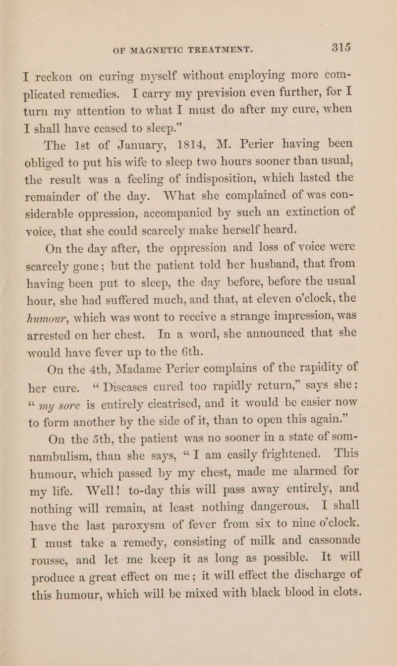 I reckon on curing myself without employing more com- plicated remedies. I carry my prevision even further, for I turn my attention to what I must do after my cure, when I shall have ceased to sleep.” The lst of January, 1814, M. Perier having been obliged to put his wife to sleep two hours sooner than usual, the result was a feeling of indisposition, which lasted the remainder of the day. What she complained of was con- siderable oppression, accompanied by such an extinction of voice, that she could scarcely make herself heard. On the day after, the oppression and loss of voice were scarcely gone; but the patient told her husband, that from having been put to sleep, the day before, before the usual hour, she had suffered much, and that, at eleven o’clock, the humour, which was wont to receive a strange impression, was arrested on her chest. In a word, she announced that she would have fever up to the 6th. On the 4th, Madame Perier complains of the rapidity of her cure. “ Diseases cured too rapidly return,” says she; “ my sore is entirely cicatrised, and it would be easier NOW to form another by the side of it, than to open this again.” On the Sth, the patient was no sooner in a state of som- nambulism, than she says, “I am easily frightened. This humour, which passed by my chest, made me alarmed for my life. Well! to-day this will pass away entirely, and nothing will remain, at least nothing dangerous. I shall have the last paroxysm of fever from six to nine o'clock. I must take a remedy, consisting of milk and cassonade rousse, and let me keep it as long as possible. It will produce a great effect on me; it will effect the discharge of this humour, which will be mixed with black blood in clots.