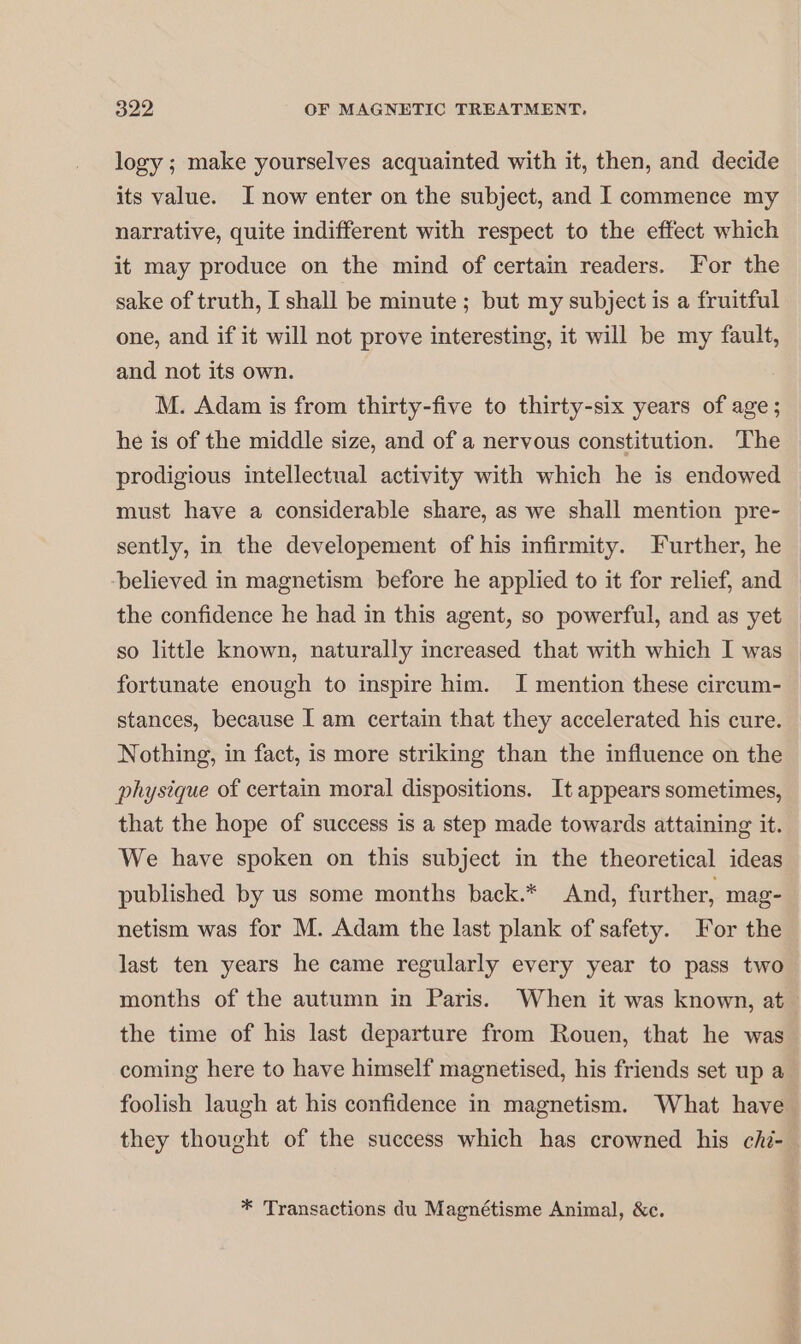 logy ; make yourselves acquainted with it, then, and decide its value. I now enter on the subject, and I commence my narrative, quite indifferent with respect to the effect which it may produce on the mind of certain readers. For the sake of truth, I shall be minute; but my subject is a fruitful one, and if it will not prove interesting, it will be my fault, and not its own. M. Adam is from thirty-five to thirty-six years of age; he is of the middle size, and of a nervous constitution. The prodigious intellectual activity with which he is endowed must have a considerable share, as we shall mention pre- sently, in the developement of his infirmity. Further, he ‘believed in magnetism before he applied to it for relief, and the confidence he had in this agent, so powerful, and as yet so little known, naturally increased that with which I was fortunate enough to inspire him. I mention these circum- stances, because I am certain that they accelerated his cure. Nothing, in fact, is more striking than the influence on the physique of certain moral dispositions. It appears sometimes, that the hope of success is a step made towards attaining it. We have spoken on this subject in the theoretical ideas published by us some months back.* And, further, mag- netism was for M. Adam the last plank of safety. For the last ten years he came regularly every year to pass two months of the autumn in Paris. When it was known, at the time of his last departure from Rouen, that he was coming here to have himself magnetised, his friends set up a foolish laugh at his confidence in magnetism. What have they thought of the success which has crowned his chi. * Transactions du Magnétisme Animal, &amp;c.
