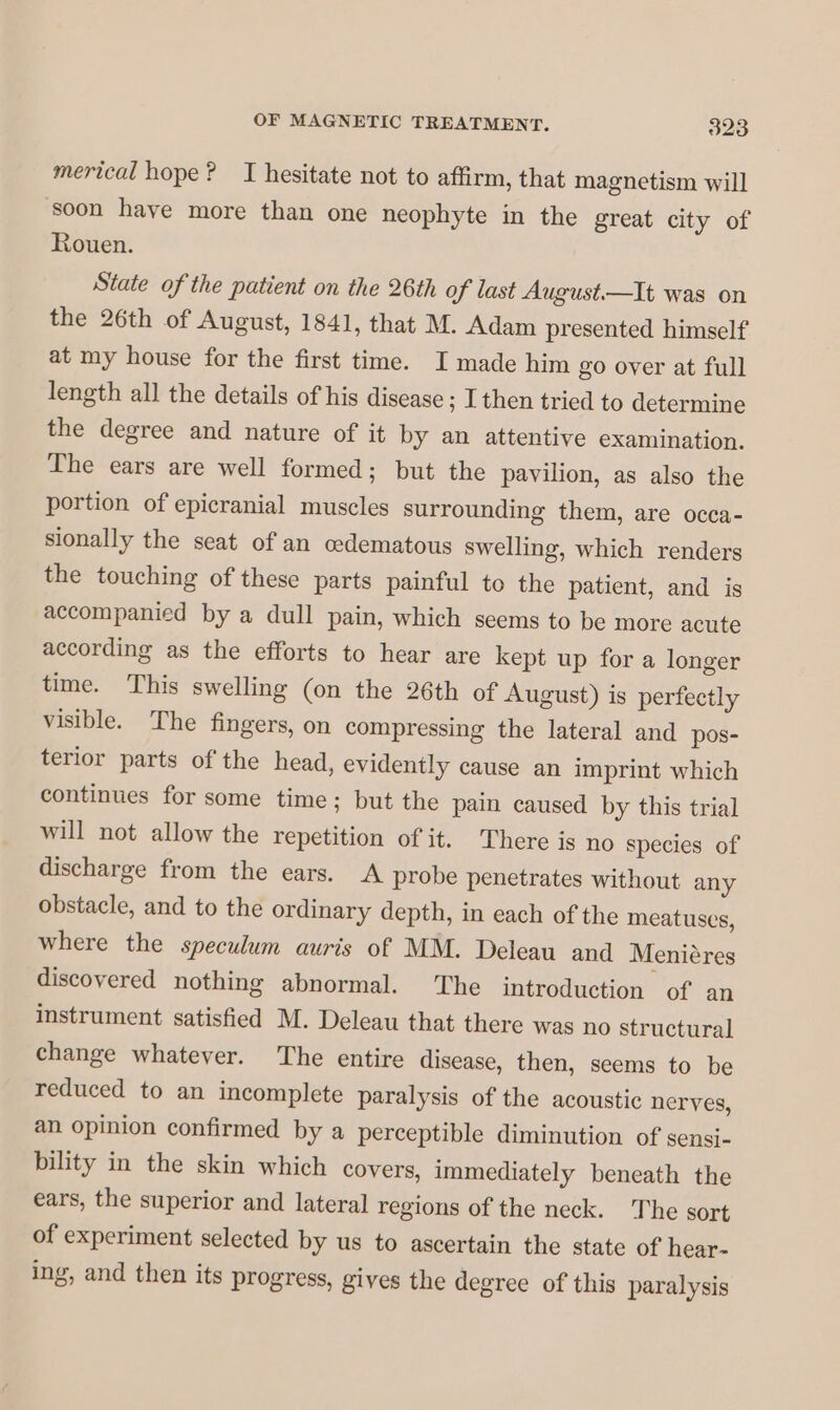 merical hope? JI hesitate not to affirm, that magnetism will soon have more than one neophyte in the great city of Rouen. State of the patient on the 26th of last August.—It was on the 26th of August, 1841, that M. Adam presented himself at my house for the first time. I made him go over at full length all the details of his disease ; I then tried to determine the degree and nature of it by an attentive examination. The ears are well formed; but the pavilion, as also the portion of epicranial muscles surrounding them, are occa- sionally the seat of an oedematous swelling, which renders the touching of these parts painful to the patient, and is accompanied by a dull pain, which seems to be more acute according as the efforts to hear are kept up for a longer time. This swelling (on the 26th of August) is perfectly visible. The fingers, on compressing the lateral and pos- terior parts of the head, evidently cause an imprint which continues for some time; but the pain caused by this trial will not allow the repetition of it. There is no species of discharge from the ears. A probe penetrates without any obstacle, and to the ordinary depth, in each of the meatuses, where the speculum auris of MM. Deleau and Menières discovered nothing abnormal. The introduction of an instrument satisfied M. Deleau that there was no structural change whatever. The entire disease, then, seems to be reduced to an incomplete paralysis of the acoustic nerves, an opinion confirmed by a perceptible diminution of sensi- bility in the skin which covers, immediately beneath the ears, the superior and lateral regions of the neck. The sort of experiment selected by us to ascertain the state of hear- ing, and then its progress, gives the degree of this paralysis