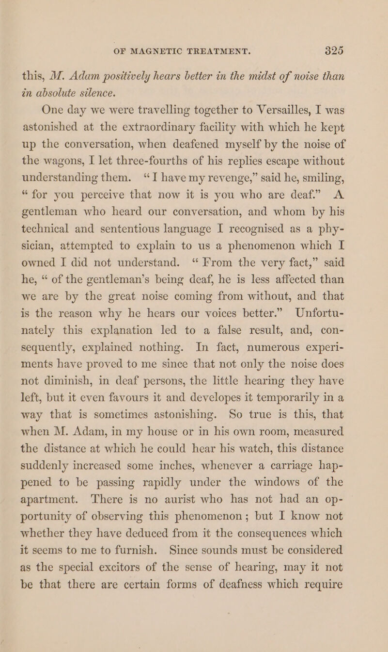 this, M. Adam positively hears better in the midst of noise than in absolute silence. One day we were travelling together to Versailles, I was astonished at the extraordinary facility with which he kept up the conversation, when deafened myself by the noise of the wagons, I let three-fourths of his replies escape without understanding them. “I have my revenge,” said he, smiling, “ for you perceive that now it is you who are deaf.” A gentleman who heard our conversation, and whom by his technical and sententious language I recognised as a phy- sician, attempted to explain to us a phenomenon which I owned I did not understand. “ From the very fact,” said he, “ of the gentleman’s being deaf, he is less affected than we are by the great noise coming from without, and that is the reason why he hears our voices better.” Unfortu- nately this explanation led to a false result, and, con- sequently, explained nothing. In fact, numerous experi- ments have proved to me since that not only the noise does not diminish, in deaf persons, the little hearing they have left, but it even favours it and developes it temporarily in a way that is sometimes astonishing. So true is this, that when M. Adam, in my house or in his own room, measured. the distance at which he could hear his watch, this distance suddenly increased some inches, whenever a carriage hap- pened to be passing rapidly under the windows of the apartment. There is no aurist who has not had an op- portunity of observing this phenomenon; but I know not whether they have deduced from it the consequences which it seems to me to furnish. Since sounds must be considered as the special excitors of the sense of hearing, may it not be that there are certain forms of deafness which require
