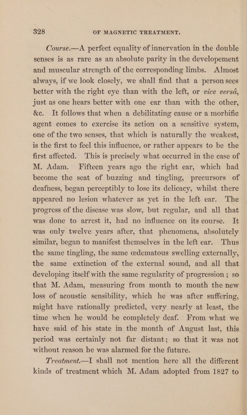 Course.—A perfect equality of innervation in the double senses is as rare as an absolute parity in the developement and muscular strength of the corresponding limbs. Almost always, if we look closely, we shall find that a person sees better with the right eye than with the left, or vice versa, just as one hears better with one ear than with the other, &amp;c. It follows that when a debilitating cause or a morbific agent comes to exercise its action on a sensitive system, one of the two senses, that which is naturally the weakest, is the first to feel this influence, or rather appears to be the first affected. This is precisely what occurred in the case of M. Adam. Fifteen years ago the right ear, which had become the seat of buzzing and tingling, precursors of deafness, began perceptibly to lose its delicacy, whilst there appeared no lesion whatever as yet in the left ear. The progress of the disease was slow, but regular, and all that was done to arrest it, had no influence on its course. It was only twelve years after, that phenomena, absolutely similar, began to manifest themselves in the left ear. Thus the same tingling, the same cedematous swelling externally, the same extinction of the external sound, and all that developing itself with the same regularity of progression ; so that M. Adam, measuring from month to month the new loss of acoustic sensibility, which he was after suffering, might have rationally predicted, very nearly at least, the time when he would be completely deaf. From what we have said of his state in the month of August last, this period was certainly not far distant; so that it was not without reason he was alarmed for the future. Treatment.—I shall not mention here all the different kinds of treatment which M. Adam adopted from 1827 to