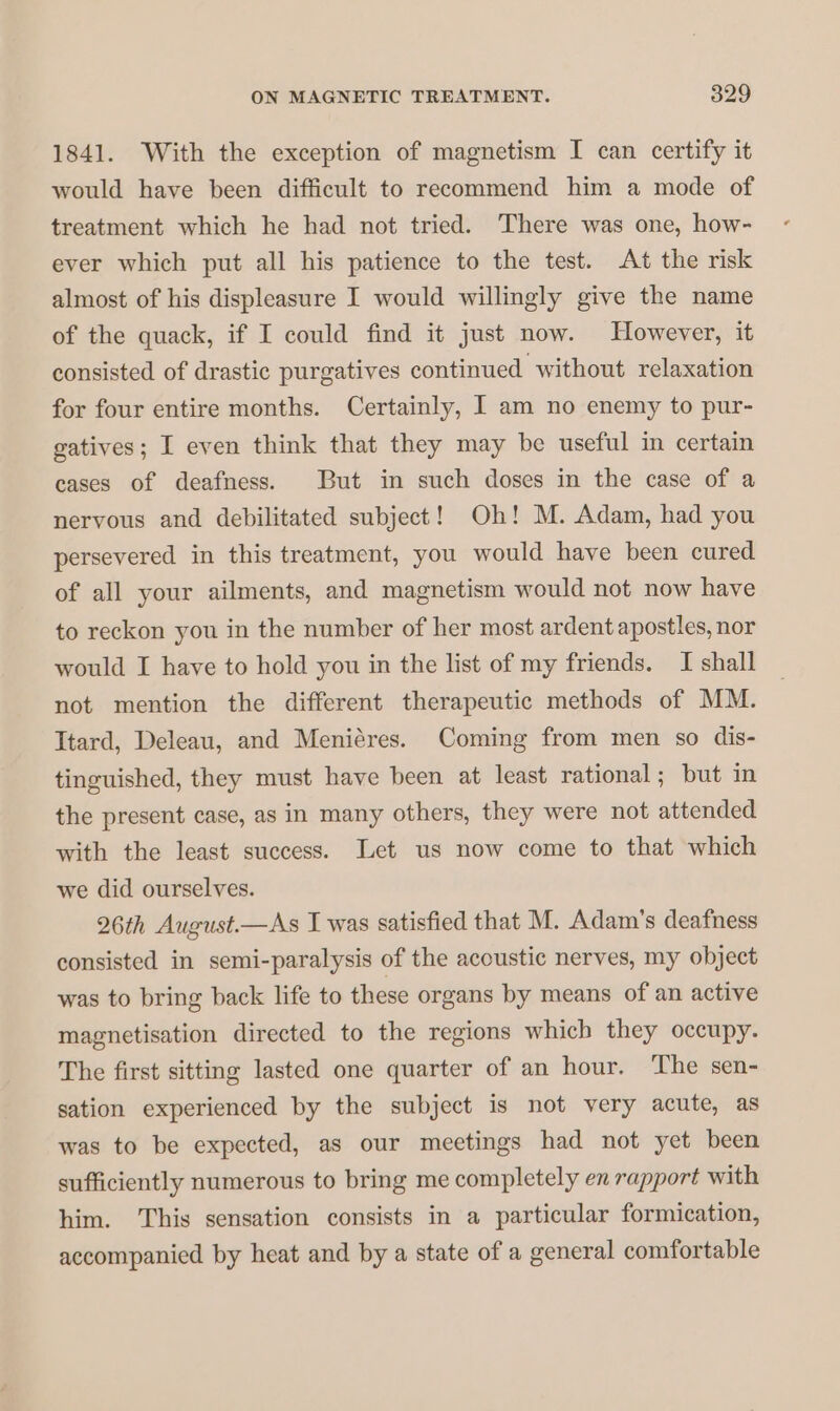 1841. With the exception of magnetism I can certify it would have been difficult to recommend him a mode of treatment which he had not tried. There was one, how- ever which put all his patience to the test. At the risk almost of his displeasure I would willingly give the name of the quack, if I could find it just now. However, it consisted of drastic purgatives continued without relaxation for four entire months. Certainly, I am no enemy to pur- gatives; I even think that they may be useful in certain cases of deafness. But in such doses in the case of a nervous and debilitated subject! Oh! M. Adam, had you persevered in this treatment, you would have been cured of all your ailments, and magnetism would not now have to reckon you in the number of her most ardent apostles, nor would I have to hold you in the list of my friends. I shall not mention the different therapeutic methods of MM. Itard, Deleau, and Meniéres. Coming from men so dis- tinguished, they must have been at least rational; but in the present case, as in many others, they were not attended with the least success. Let us now come to that which we did ourselves. 26th August.—As I was satisfied that M. Adam’s deafness consisted in semi-paralysis of the acoustic nerves, my object was to bring back life to these organs by means of an active magnetisation directed to the regions which they occupy. The first sitting lasted one quarter of an hour. The sen- sation experienced by the subject is not very acute, as was to be expected, as our meetings had not yet been sufficiently numerous to bring me completely en rapport with him. This sensation consists in a particular formication, accompanied by heat and by a state of a general comfortable