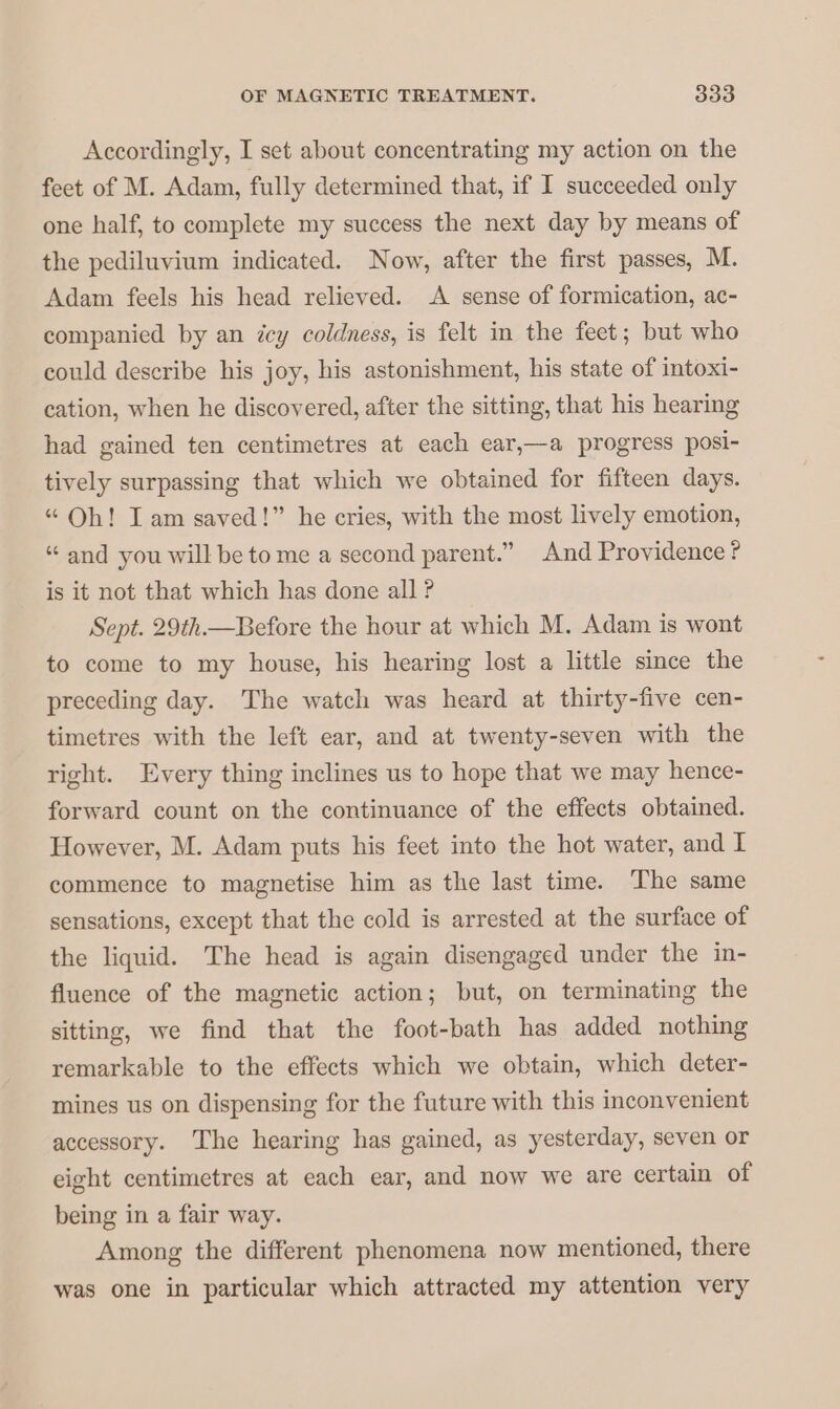 Accordingly, I set about concentrating my action on the feet of M. Adam, fully determined that, if I succeeded only one half, to complete my success the next day by means of the pediluvium indicated. Now, after the first passes, M. Adam feels his head relieved. A sense of formication, ac- companied by an icy coldness, is felt in the feet; but who could describe his joy, his astonishment, his state of intoxi- cation, when he discovered, after the sitting, that his hearing had gained ten centimetres at each ear,—a progress posi- tively surpassing that which we obtained for fifteen days. “ Oh! Iam saved!” he cries, with the most lively emotion, “ and you will be to me a second parent.” And Providence ? is it not that which has done all ? Sept. 29th.—Before the hour at which M. Adam is wont to come to my house, his hearing lost a little since the preceding day. The watch was heard at thirty-five cen- timetres with the left ear, and at twenty-seven with the right. Every thing inclines us to hope that we may hence- forward count on the continuance of the effects obtained. However, M. Adam puts his feet into the hot water, and I commence to magnetise him as the last time. The same sensations, except that the cold is arrested at the surface of the liquid. The head is again disengaged under the in- fluence of the magnetic action; but, on terminating the sitting, we find that the foot-bath has added nothing remarkable to the effects which we obtain, which deter- mines us on dispensing for the future with this inconvenient accessory. The hearing has gained, as yesterday, seven or eight centimetres at each ear, and now we are certain of being in a fair way. Among the different phenomena now mentioned, there was one in particular which attracted my attention very