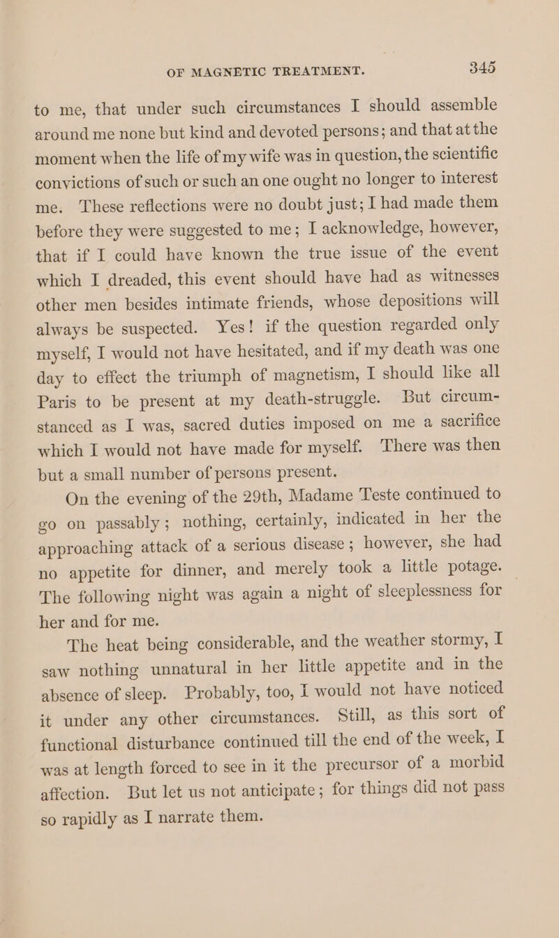 to me, that under such circumstances I should assemble around me none but kind and devoted persons; and that at the moment when the life of my wife was in question, the scientific convictions of such or such an one ought no longer to interest me. These reflections were no doubt just; I had made them before they were suggested to me; I acknowledge, however, that if I could have known the true issue of the event which I dreaded, this event should have had as witnesses other men besides intimate friends, whose depositions will always be suspected. Yes! if the question regarded only myself, I would not have hesitated, and if my death was one day to effect the triumph of magnetism, I should like all Paris to be present at my death-struggle. But cireum- stanced as I was, sacred duties imposed on me a sacrifice which I would not have made for myself. There was then but a small number of persons present. On the evening of the 29th, Madame Teste continued to go on passably; nothing, certainly, indicated in her the approaching attack of a serious disease ; however, she had no appetite for dinner, and merely took a little potage. The following night was again a night of sleeplessness for | her and for me. The heat being considerable, and the weather stormy, I saw nothing unnatural in her little appetite and in the absence of sleep. Probably, too, I would not have noticed it under any other circumstances. Still, as this sort of functional disturbance continued till the end of the week, I was at length forced to see in it the precursor of a morbid affection. But let us not anticipate; for things did not pass so rapidly as I narrate them.