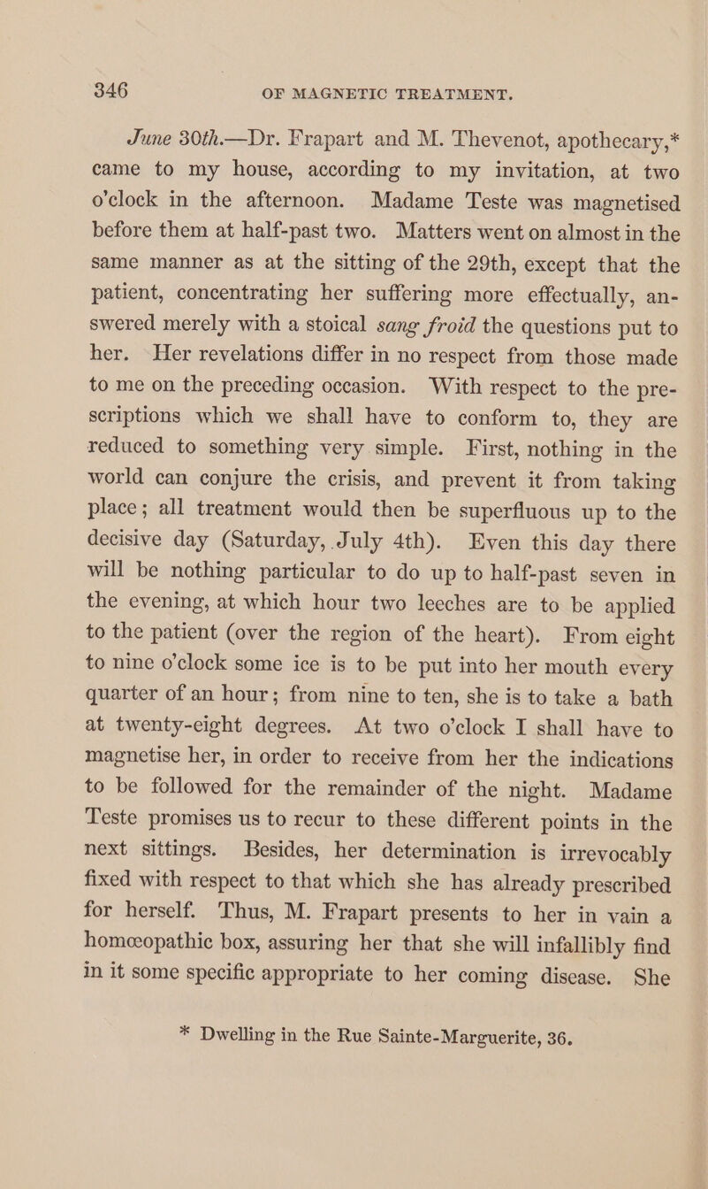 June 30th.—Dr. Frapart and M. Thevenot, apothecary,* came to my house, according to my invitation, at two o'clock in the afternoon. Madame Teste was magnetised before them at half-past two. Matters went on almost in the same manner as at the sitting of the 29th, except that the patient, concentrating her suffering more effectually, an- swered merely with a stoical sang froid the questions put to her. Her revelations differ in no respect from those made to me on the preceding occasion. With respect to the pre- scriptions which we shall have to conform to, they are reduced to something very simple. First, nothing in the world can conjure the crisis, and prevent it from taking place; all treatment would then be superfluous up to the decisive day (Saturday, July 4th). Even this day there will be nothing particular to do up to half-past seven in the evening, at which hour two leeches are to be applied to the patient (over the region of the heart). From eight to nine o’clock some ice is to be put into her mouth every quarter of an hour; from nine to ten, she is to take a bath at twenty-eight degrees. At two o’clock I shall have to magnetise her, in order to receive from her the indications to be followed for the remainder of the night. Madame Teste promises us to recur to these different points in the next sittings. Besides, her determination is irrevocably fixed with respect to that which she has already prescribed for herself. Thus, M. Frapart presents to her in vain a homeeopathic box, assuring her that she will infallibly find in it some specific appropriate to her coming disease. She * Dwelling in the Rue Sainte-Marguerite, 36.