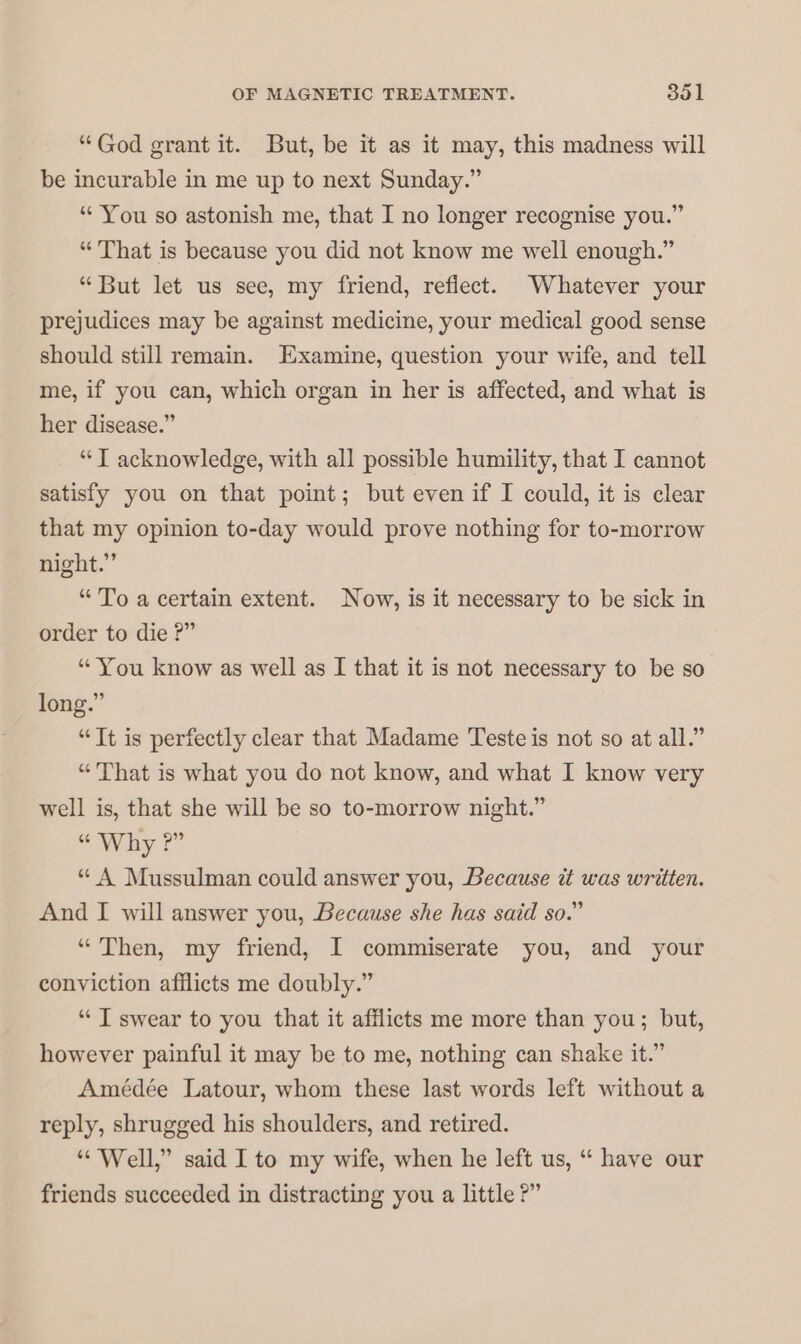 “God grant it. But, be it as it may, this madness will be incurable in me up to next Sunday.” “ You so astonish me, that I no longer recognise you.” “That is because you did not know me well enough.” “But let us see, my friend, refiect. Whatever your prejudices may be against medicine, your medical good sense should still remain. Examine, question your wife, and tell me, if you can, which organ in her is affected, and what is her disease.” “I acknowledge, with all possible humility, that I cannot satisfy you on that point; but even if I could, it is clear that my opinion to-day would prove nothing for to-morrow night.” “To a certain extent. Now, is it necessary to be sick in order to die ?” “You know as well as I that it is not necessary to be so long.” “Tt is perfectly clear that Madame Teste is not so at all.” “That is what you do not know, and what I know very well is, that she will be so to-morrow night.” “ Why ?” “ A Mussulman could answer you, Because i was written. And I will answer you, Because she has said so.” “Then, my friend, I commiserate you, and your conviction afflicts me doubly.” “ I swear to you that it afflicts me more than you; but, however painful it may be to me, nothing can shake it.” Amédée Latour, whom these last words left without a reply, shrugged his shoulders, and retired. “Well,” said I to my wife, when he left us, “ have our friends succeeded in distracting you a little ?”