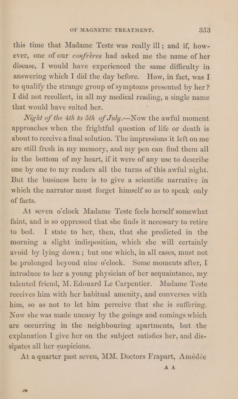this time that Madame Teste was really ill; and if, how- ever, one of our confréres had asked me the name of her disease, I would have experienced the same difficulty in answering which I did the day before. How, in fact, was I to qualify the strange group of symptoms presented by her ? I did not recollect, in all my medical reading, a single name that would have suited her. Night of the 4th to 5th of July—Now the awful moment approaches when the frightful question of life or death is about to receive a final solution. The impressions it left on me are still fresh in my memory, and my pen can find them all in the bottom of my heart, if it were of any use to describe one by one to my readers all the turns of this awful night. But the business here is to give a scientific narrative in which the narrator must forget himself so as to speak only of facts. At seven o'clock Madame Teste feels herself somewhat faint, and is so oppressed that she finds it necessary to retire to bed. I state to her, then, that she predicted in the morning a slight indisposition, which she will certainly avoid by lying down; but one which, in all cases, must not be prolonged beyond nine o’clock. Some moments after, I introduce to her a young physician of her acquaintance, my talented friend, M. Edouard Le Carpentier. Madame Teste receives him with her habitual amenity, and converses with him, so as not to let him perceive that she is suffering. Now she was made uneasy by the goings and comings which are occurring in the neighbouring apartments, but .the explanation I give her on the subject satisfies her, and dis- sipates all her suspicions. At a quarter past seven, MM. Doctors Frapart, Amédée AA a