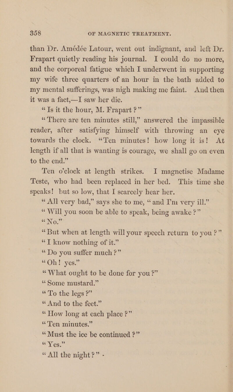 than Dr. Amédée Latour, went out indignant, and left Dr. Frapart quietly reading his journal. I could do no more, and the corporeal fatigue which I underwent in supporting my wife three quarters of an hour in the bath added to my mental sufferings, was nigh making me faint. And then it was a fact,—I saw her die. “Ts it the hour, M. Frapart ?” “There are ten minutes still,” answered the impassible reader, after satisfying himself with throwing an eye towards the clock. “Ten minutes! how long it is! At length if all that is wanting is courage, we shall go on even to the end.” Ten o’clock at length strikes. I magnetise Madame Teste, who had been replaced in her bed. This time she speaks! but so low, that I scarcely hear her. “ All very bad,” says she to me, “and I’m very ill.” “ Will you soon be able to speak, being awake ?” No.” “But when at length will your speech return to you ? ” “T know nothing of it.” “Do you suffer much ?” “Oh Paves.” “What ought to be done for you ?” “Some mustard.” “To the legs ?” “ And to the feet.” “ How long at each place ?” “Ten minutes.” “ Must the ice be continued ?” Kes” “All the night?” -