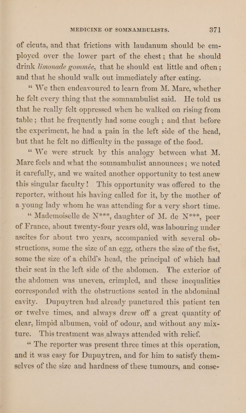 of cicuta, and that frictions with laudanum should be em- ployed over the lower part of the chest; that he should drink limonade gommée, that he should eat little and often ; and that he should walk out immediately after eating. “ We then endeavoured to learn from M. Mare, whether he felt every thing that the somnambulist said. He told us that he really felt oppressed when he walked on rising from table ; that he frequently had some cough ; and that before the experiment, he had a pain in the left side of the head, but that he felt no difficulty in the passage of the food. “ We were struck by this analogy between what M. Marc feels and what the somnambulist announces; we noted it carefully, and we waited another opportunity to test anew this singular faculty! This opportunity was offered to the reporter, without his having called for it, by the mother of a young lady whom he was attending for a very short time. “ Mademoiselle de N***, daughter of M. de N***, peer of France, about twenty-four years old, was labouring under ascites for about two years, accompanied with several ob- structions, some the size of an egg, others the size of the fist, some the size of a child’s head, the principal of which had their seat in the left side of the abdomen. The exterior of the abdomen was uneven, crimpled, and these inequalities corresponded with the obstructions seated in the abdominal cavity. Dupuytren had already punctured this patient ten or twelve times, and always drew off a great quantity of clear, limpid albumen, void of odour, and without any mix- ture. This treatment was always attended with relief. “ The reporter was present three times at this operation, and it was easy for Dupuytren, and for him to satisfy them- selves of the size and hardness of these tumours, and conse-