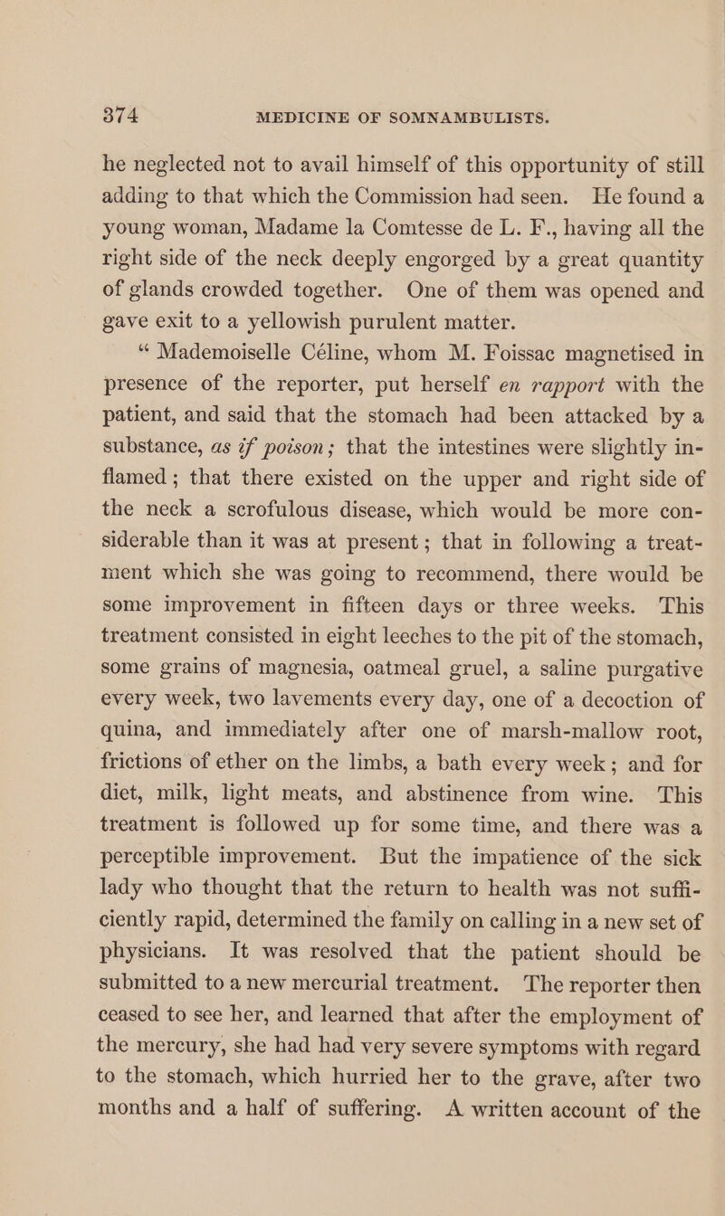 he neglected not to avail himself of this opportunity of still adding to that which the Commission had seen. He found a young woman, Madame la Comtesse de L. F., having all the right side of the neck deeply engorged by a great quantity of glands crowded together. One of them was opened and gave exit to a yellowish purulent matter. “ Mademoiselle Céline, whom M. Foissac magnetised in presence of the reporter, put herself en rapport with the patient, and said that the stomach had been attacked by a substance, as if poison; that the intestines were slightly in- flamed ; that there existed on the upper and right side of the neck a scrofulous disease, which would be more con- siderable than it was at present; that in following a treat- ment which she was going to recommend, there would be some improvement in fifteen days or three weeks. This treatment consisted in eight leeches to the pit of the stomach, some grains of magnesia, oatmeal gruel, a saline purgative every week, two lavements every day, one of a decoction of quina, and immediately after one of marsh-mallow root, frictions of ether on the limbs, a bath every week; and for diet, milk, light meats, and abstinence from wine. This treatment is followed up for some time, and there was a perceptible improvement. But the impatience of the sick lady who thought that the return to health was not suffi- ciently rapid, determined the family on calling in a new set of physicians. It was resolved that the patient should be submitted to a new mercurial treatment. The reporter then ceased to see her, and learned that after the employment of the mercury, she had had very severe symptoms with regard to the stomach, which hurried her to the grave, after two months and a half of suffering. A written account of the