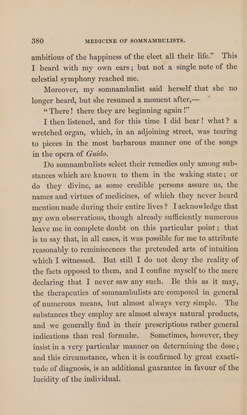 ambitious of the happiness of the elect all their life.” This I heard with my own ears; but not a single note of the celestial symphony reached me. Moreover, my somnambulist said herself that she no longer heard, but she resumed a moment after,— “There! there they are beginning again !” I then listened, and for this time [ did hear! what? a wretched organ, which, in an adjoining street, was tearing to pieces in the most barbarous manner one of the songs in the opera of Guido. Do somnambulists select their remedies only among sub- stances which are known to them in the waking state; or do they divine, as some credible persons assure us, the names and virtues of medicines, of which they never heard mention made during their entire lives? Tacknowledge that my own observations, though already sufficiently numerous leave me in complete doubt on this particular point; that is to say that, in all cases, it was possible for me to attribute reasonably to reminiscences the pretended arts of intuition which I witnessed. But still I do not deny the reality of the facts opposed to them, and I confine myself to the mere declaring that I never saw any such. Be this as it may, the therapeutics of somnambulists are composed in general of numerous means, but almost always very simple. The substances they employ are almost always natural products, and we generally find in their prescriptions rather general indications than real formule. Sometimes, however, they insist in a very particular manner on determining the dose ; and this circumstance, when it is confirmed by great exacti- tude of diagnosis, is an additional guarantee in favour of the lucidity of the individual.