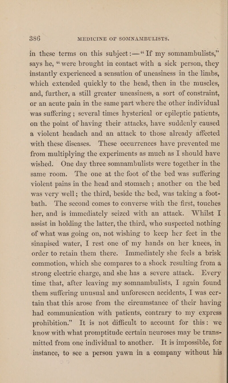 in these terms on this subject :—“ If my somnambulists,” says he, “ were brought in contact with a sick person, they instantly experienced a sensation of uneasiness in the limbs, which extended quickly to the head, then in the muscles, and, further, a still greater uneasiness, a sort of constraint, or an acute pain in the same part where the other individual was suffering ; several times hysterical or epileptic patients, on the point of having their attacks, have suddenly caused a violent headach and an attack to those already affected with these diseases. These occurrences have prevented me from multiplying the experiments as much as I should have wished. One day three somnambulists were together in the same room. The one at the foot of the bed was suffering violent pains in the head and stomach ; another on the bed was very well; the third, beside the bed, was taking a foot- bath. The second comes to converse with the first, touches her, and is immediately seized with an attack. Whilst I assist in holding the latter, the third, who suspected nothing. of what was going on, not wishing to keep her feet in the sinapised water, I rest one of my hands on her knees, in order to retain them there. Immediately she feels a brisk commotion, which she compares to a shock resulting from a strong electric charge, and she has a severe attack. Every time that, after leaving my somnambulists, I again found them suffering unusual and unforeseen accidents, I was cer- tain that this arose from the circumstance of their having had communication with patients, contrary to my express prohibition.” It is not difficult to account for this: we know with what promptitude certain neuroses may be trans- mitted from one individual to another. It is impossible, for instance, to see a person yawn in a company without his