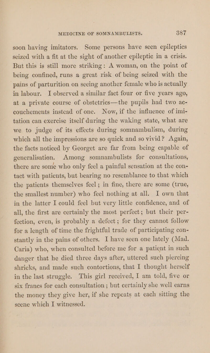 soon having imitators. Some persons have seen epileptics seized with a fit at the sight of another epileptic in a crisis. But this is still more striking: A woman, on the point of being confined, runs a great risk of being seized with the pains of parturition on seeing another female who is actually in labour. I observed a similar fact four or five years ago, at a private course of obstetrics—the pupils had two ac- couchements instead of one. Now, if the influence of imi- tation can exercise itself during the waking state, what are we to judge of its effects during somnambulism, during which all the impressions are so quick and so vivid? Again, the facts noticed by Georget are far from being capable of generalisation. Among somnambulists for consultations, there are some who only feel a painful sensation at the con- tact with patients, but bearing no resemblance to that which the patients themselves feel ; in fine, there are some (true, the smallest number) who feel nothing at all. I own that in the latter I could feel but very little confidence, and of all, the first are certainly the most perfect; but their per- fection, even, is probably a defect ; for they cannot follow for a length of time the frightful trade of participating con- stantly in the pains of others. I have seen one lately (Mad. Caria) who, when consulted before me for a patient in such danger that he died three days after, uttered such piercing shrieks, and made such contortions, that I thought herself in the last struggle. This girl received, I am told, five or six francs for each consultation ; but certainly she well earns the money they give her, if she repeats at each sitting the scene which I witnessed.